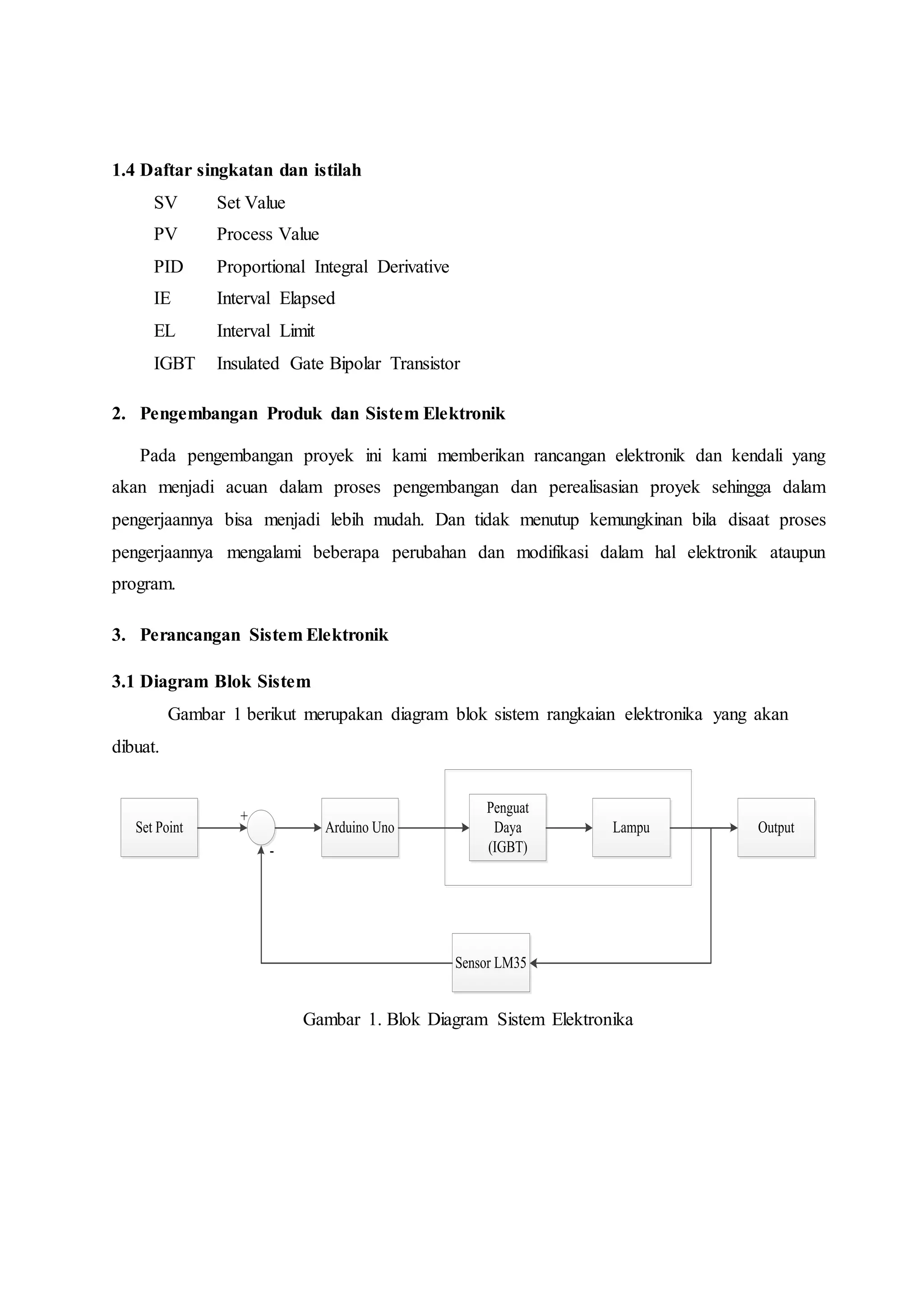 1.4 Daftar singkatan dan istilah
SV Set Value
PV Process Value
PID Proportional Integral Derivative
IE Interval Elapsed
EL Interval Limit
IGBT Insulated Gate Bipolar Transistor
2. Pengembangan Produk dan Sistem Elektronik
Pada pengembangan proyek ini kami memberikan rancangan elektronik dan kendali yang
akan menjadi acuan dalam proses pengembangan dan perealisasian proyek sehingga dalam
pengerjaannya bisa menjadi lebih mudah. Dan tidak menutup kemungkinan bila disaat proses
pengerjaannya mengalami beberapa perubahan dan modifikasi dalam hal elektronik ataupun
program.
3. Perancangan Sistem Elektronik
3.1 Diagram Blok Sistem
Gambar 1 berikut merupakan diagram blok sistem rangkaian elektronika yang akan
dibuat.
Arduino Uno
Penguat
Daya
(IGBT)
LampuSet Point Output
Sensor LM35
-
+
Gambar 1. Blok Diagram Sistem Elektronika
 