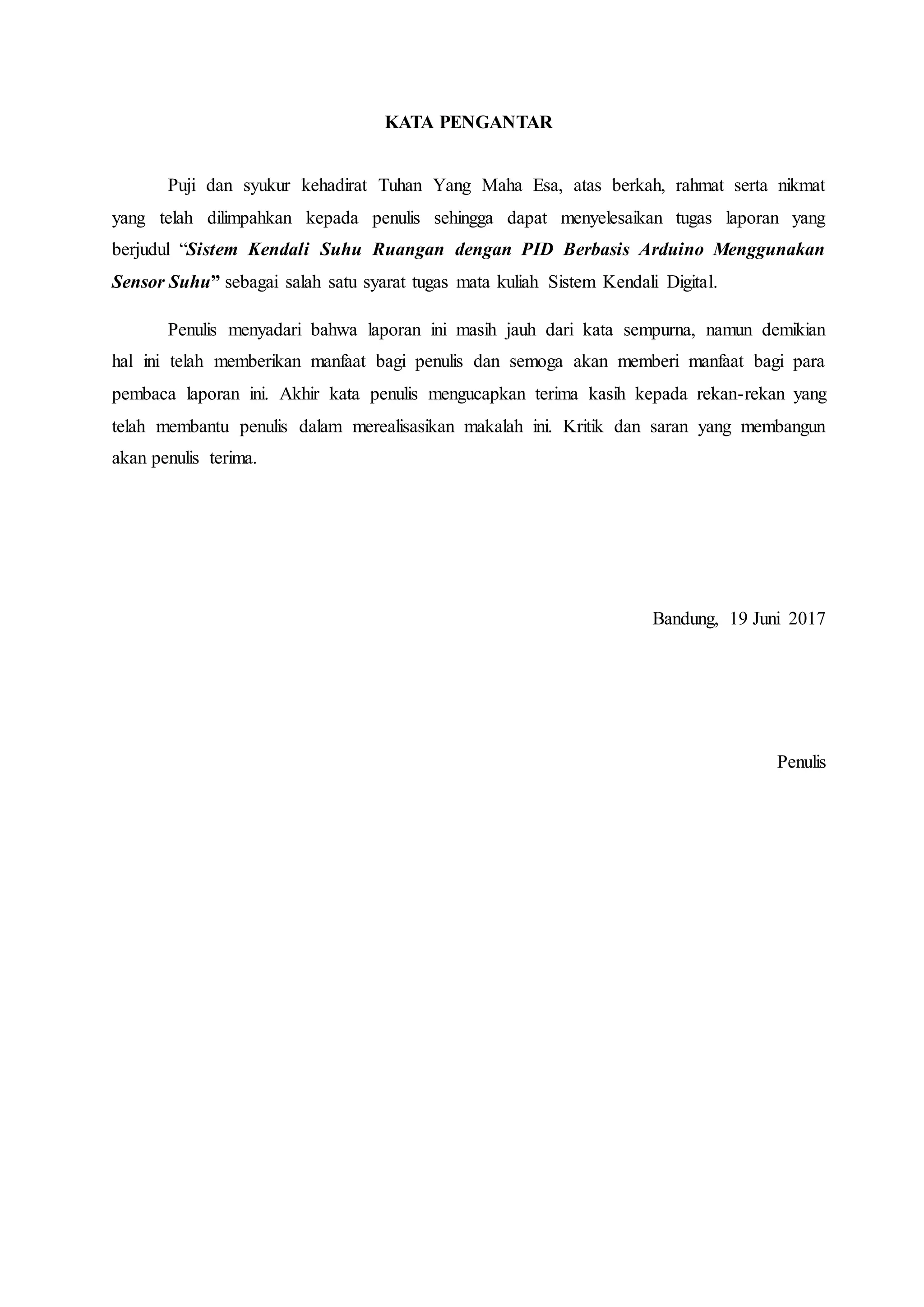 KATA PENGANTAR
Puji dan syukur kehadirat Tuhan Yang Maha Esa, atas berkah, rahmat serta nikmat
yang telah dilimpahkan kepada penulis sehingga dapat menyelesaikan tugas laporan yang
berjudul “Sistem Kendali Suhu Ruangan dengan PID Berbasis Arduino Menggunakan
Sensor Suhu” sebagai salah satu syarat tugas mata kuliah Sistem Kendali Digital.
Penulis menyadari bahwa laporan ini masih jauh dari kata sempurna, namun demikian
hal ini telah memberikan manfaat bagi penulis dan semoga akan memberi manfaat bagi para
pembaca laporan ini. Akhir kata penulis mengucapkan terima kasih kepada rekan-rekan yang
telah membantu penulis dalam merealisasikan makalah ini. Kritik dan saran yang membangun
akan penulis terima.
Bandung, 19 Juni 2017
Penulis
 