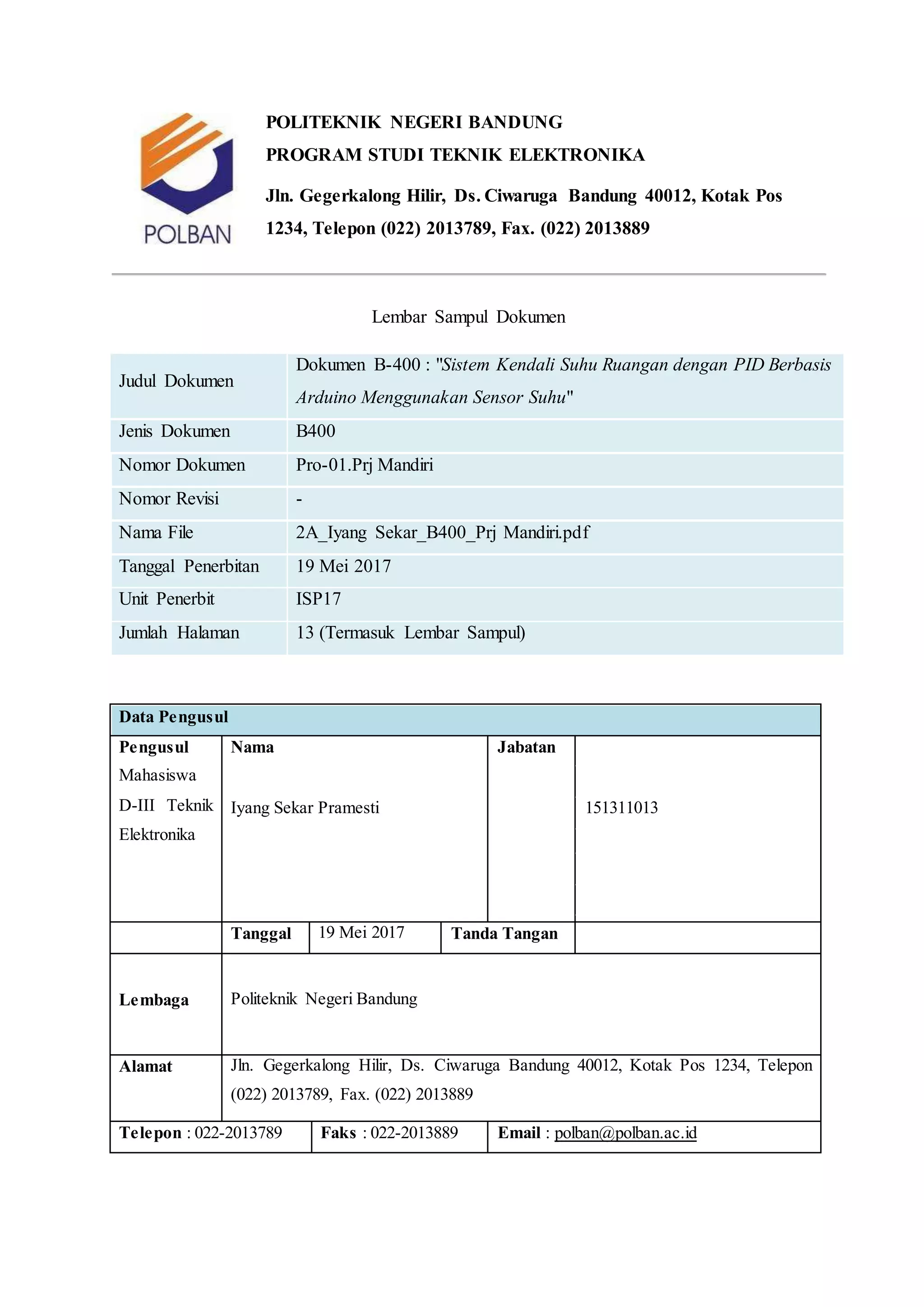 POLITEKNIK NEGERI BANDUNG
PROGRAM STUDI TEKNIK ELEKTRONIKA
Jln. Gegerkalong Hilir, Ds. Ciwaruga Bandung 40012, Kotak Pos
1234, Telepon (022) 2013789, Fax. (022) 2013889
Lembar Sampul Dokumen
Judul Dokumen
Dokumen B-400 : "Sistem Kendali Suhu Ruangan dengan PID Berbasis
Arduino Menggunakan Sensor Suhu"
Jenis Dokumen B400
Nomor Dokumen Pro-01.Prj Mandiri
Nomor Revisi -
Nama File 2A_Iyang Sekar_B400_Prj Mandiri.pdf
Tanggal Penerbitan 19 Mei 2017
Unit Penerbit ISP17
Jumlah Halaman 13 (Termasuk Lembar Sampul)
Data Pengusul
Pengusul
Mahasiswa
D-III Teknik
Elektronika
Nama Jabatan
Iyang Sekar Pramesti 151311013
Tanggal 19 Mei 2017 Tanda Tangan
Lembaga Politeknik Negeri Bandung
Alamat Jln. Gegerkalong Hilir, Ds. Ciwaruga Bandung 40012, Kotak Pos 1234, Telepon
(022) 2013789, Fax. (022) 2013889
Telepon : 022-2013789 Faks : 022-2013889 Email : polban@polban.ac.id
 