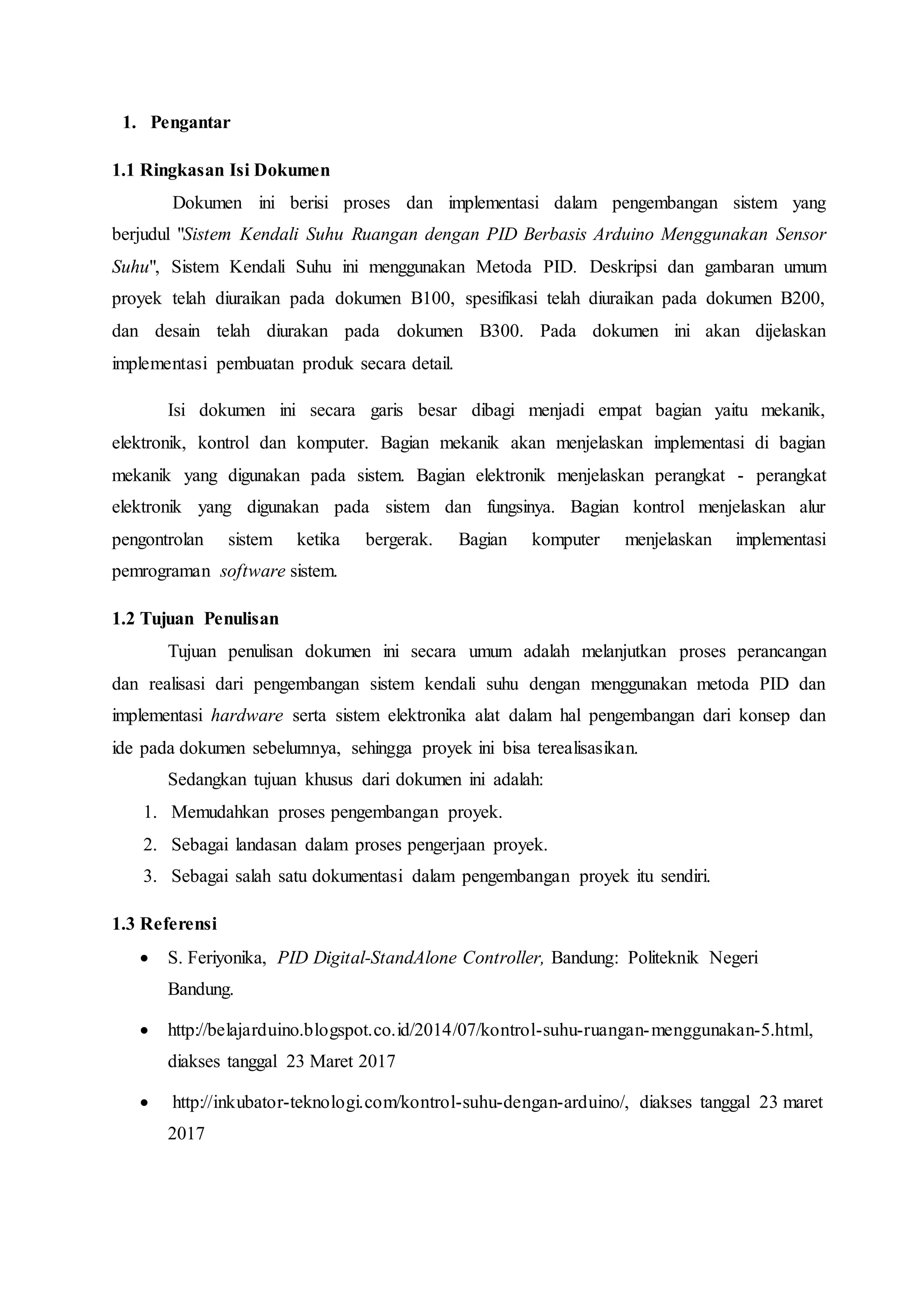 1. Pengantar
1.1 Ringkasan Isi Dokumen
Dokumen ini berisi proses dan implementasi dalam pengembangan sistem yang
berjudul "Sistem Kendali Suhu Ruangan dengan PID Berbasis Arduino Menggunakan Sensor
Suhu", Sistem Kendali Suhu ini menggunakan Metoda PID. Deskripsi dan gambaran umum
proyek telah diuraikan pada dokumen B100, spesifikasi telah diuraikan pada dokumen B200,
dan desain telah diurakan pada dokumen B300. Pada dokumen ini akan dijelaskan
implementasi pembuatan produk secara detail.
Isi dokumen ini secara garis besar dibagi menjadi empat bagian yaitu mekanik,
elektronik, kontrol dan komputer. Bagian mekanik akan menjelaskan implementasi di bagian
mekanik yang digunakan pada sistem. Bagian elektronik menjelaskan perangkat - perangkat
elektronik yang digunakan pada sistem dan fungsinya. Bagian kontrol menjelaskan alur
pengontrolan sistem ketika bergerak. Bagian komputer menjelaskan implementasi
pemrograman software sistem.
1.2 Tujuan Penulisan
Tujuan penulisan dokumen ini secara umum adalah melanjutkan proses perancangan
dan realisasi dari pengembangan sistem kendali suhu dengan menggunakan metoda PID dan
implementasi hardware serta sistem elektronika alat dalam hal pengembangan dari konsep dan
ide pada dokumen sebelumnya, sehingga proyek ini bisa terealisasikan.
Sedangkan tujuan khusus dari dokumen ini adalah:
1. Memudahkan proses pengembangan proyek.
2. Sebagai landasan dalam proses pengerjaan proyek.
3. Sebagai salah satu dokumentasi dalam pengembangan proyek itu sendiri.
1.3 Referensi
 S. Feriyonika, PID Digital-StandAlone Controller, Bandung: Politeknik Negeri
Bandung.
 http://belajarduino.blogspot.co.id/2014/07/kontrol-suhu-ruangan-menggunakan-5.html,
diakses tanggal 23 Maret 2017
 http://inkubator-teknologi.com/kontrol-suhu-dengan-arduino/, diakses tanggal 23 maret
2017
 