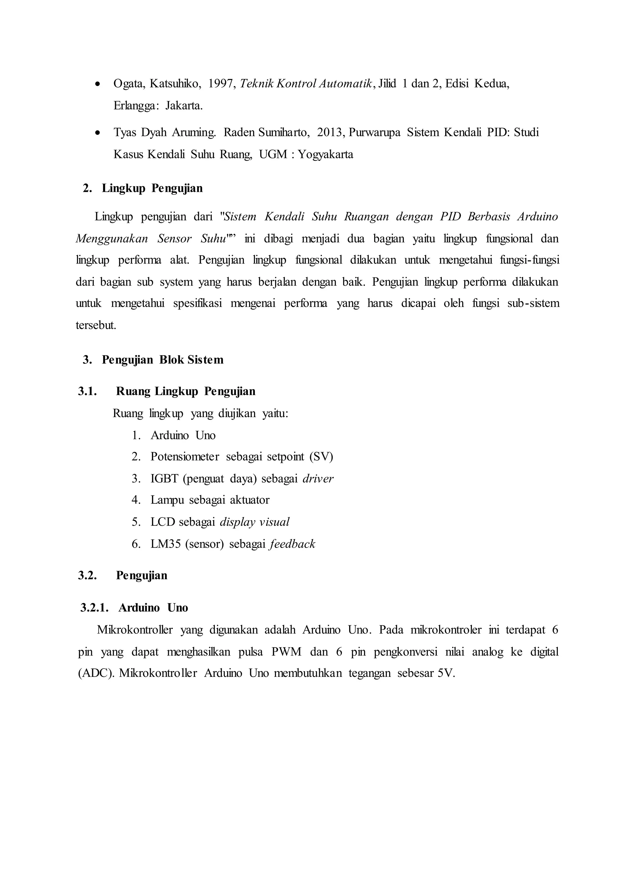  Ogata, Katsuhiko, 1997, Teknik Kontrol Automatik, Jilid 1 dan 2, Edisi Kedua,
Erlangga: Jakarta.
 Tyas Dyah Aruming. Raden Sumiharto, 2013, Purwarupa Sistem Kendali PID: Studi
Kasus Kendali Suhu Ruang, UGM : Yogyakarta
2. Lingkup Pengujian
Lingkup pengujian dari "Sistem Kendali Suhu Ruangan dengan PID Berbasis Arduino
Menggunakan Sensor Suhu"” ini dibagi menjadi dua bagian yaitu lingkup fungsional dan
lingkup performa alat. Pengujian lingkup fungsional dilakukan untuk mengetahui fungsi-fungsi
dari bagian sub system yang harus berjalan dengan baik. Pengujian lingkup performa dilakukan
untuk mengetahui spesifikasi mengenai performa yang harus dicapai oleh fungsi sub-sistem
tersebut.
3. Pengujian Blok Sistem
3.1. Ruang Lingkup Pengujian
Ruang lingkup yang diujikan yaitu:
1. Arduino Uno
2. Potensiometer sebagai setpoint (SV)
3. IGBT (penguat daya) sebagai driver
4. Lampu sebagai aktuator
5. LCD sebagai display visual
6. LM35 (sensor) sebagai feedback
3.2. Pengujian
3.2.1. Arduino Uno
Mikrokontroller yang digunakan adalah Arduino Uno. Pada mikrokontroler ini terdapat 6
pin yang dapat menghasilkan pulsa PWM dan 6 pin pengkonversi nilai analog ke digital
(ADC). Mikrokontroller Arduino Uno membutuhkan tegangan sebesar 5V.
 