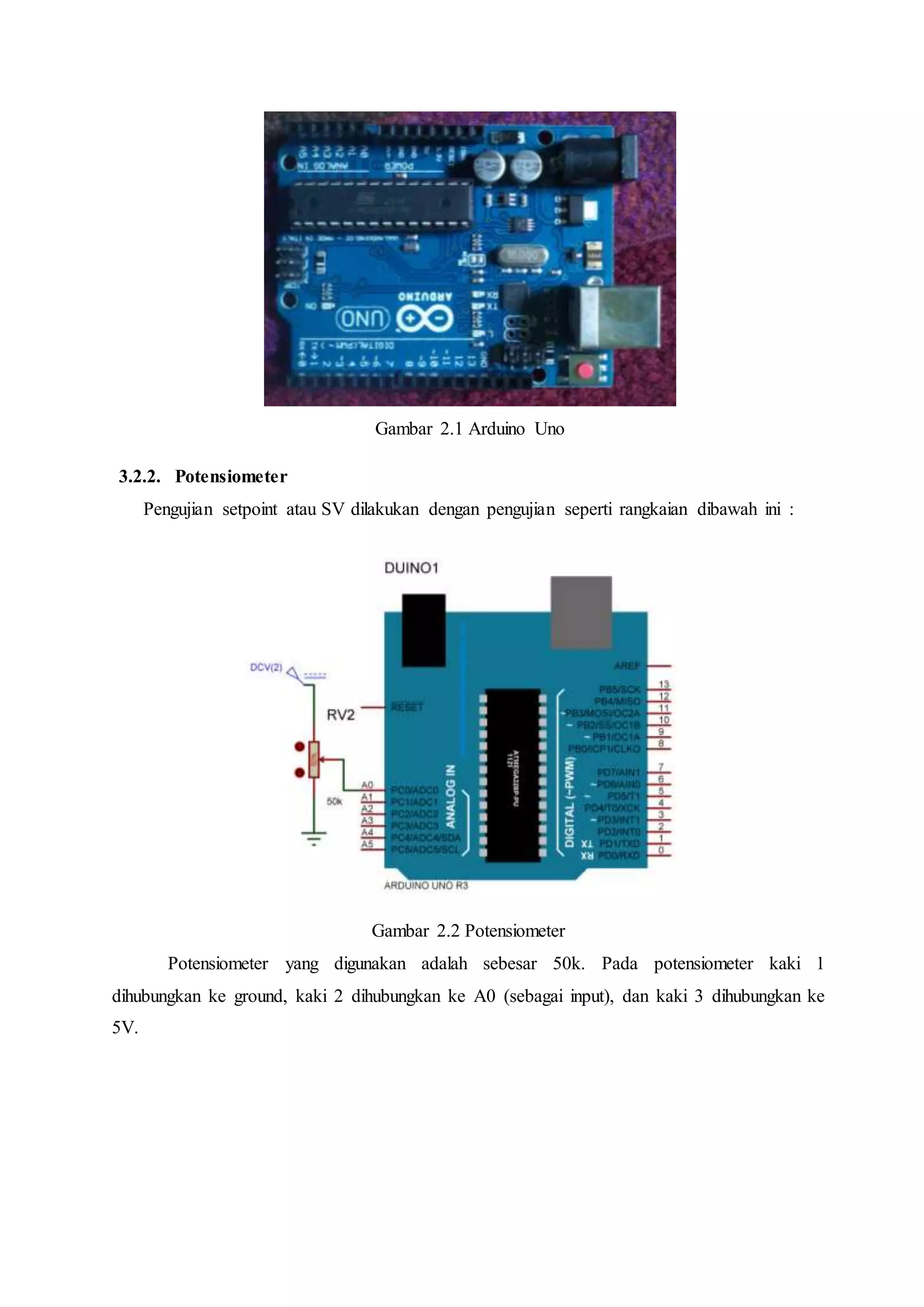 Gambar 2.1 Arduino Uno
3.2.2. Potensiometer
Pengujian setpoint atau SV dilakukan dengan pengujian seperti rangkaian dibawah ini :
Gambar 2.2 Potensiometer
Potensiometer yang digunakan adalah sebesar 50k. Pada potensiometer kaki 1
dihubungkan ke ground, kaki 2 dihubungkan ke A0 (sebagai input), dan kaki 3 dihubungkan ke
5V.
 
