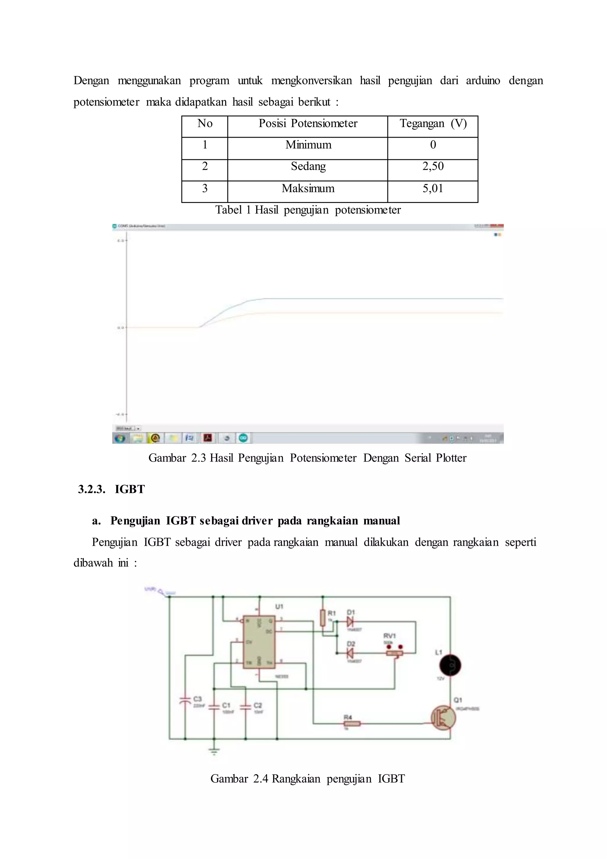 Dengan menggunakan program untuk mengkonversikan hasil pengujian dari arduino dengan
potensiometer maka didapatkan hasil sebagai berikut :
No Posisi Potensiometer Tegangan (V)
1 Minimum 0
2 Sedang 2,50
3 Maksimum 5,01
Tabel 1 Hasil pengujian potensiometer
Gambar 2.3 Hasil Pengujian Potensiometer Dengan Serial Plotter
3.2.3. IGBT
a. Pengujian IGBT sebagai driver pada rangkaian manual
Pengujian IGBT sebagai driver pada rangkaian manual dilakukan dengan rangkaian seperti
dibawah ini :
Gambar 2.4 Rangkaian pengujian IGBT
 