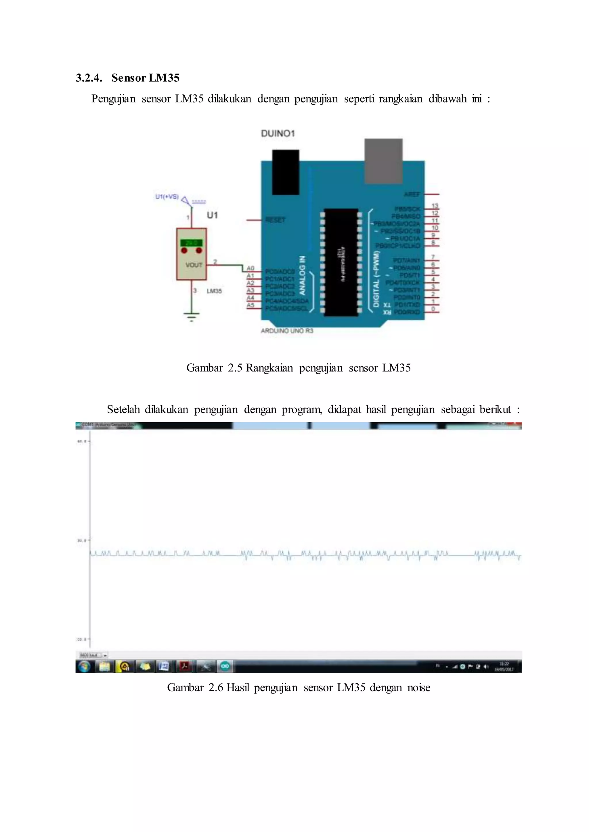 3.2.4. Sensor LM35
Pengujian sensor LM35 dilakukan dengan pengujian seperti rangkaian dibawah ini :
Gambar 2.5 Rangkaian pengujian sensor LM35
Setelah dilakukan pengujian dengan program, didapat hasil pengujian sebagai berikut :
Gambar 2.6 Hasil pengujian sensor LM35 dengan noise
 
