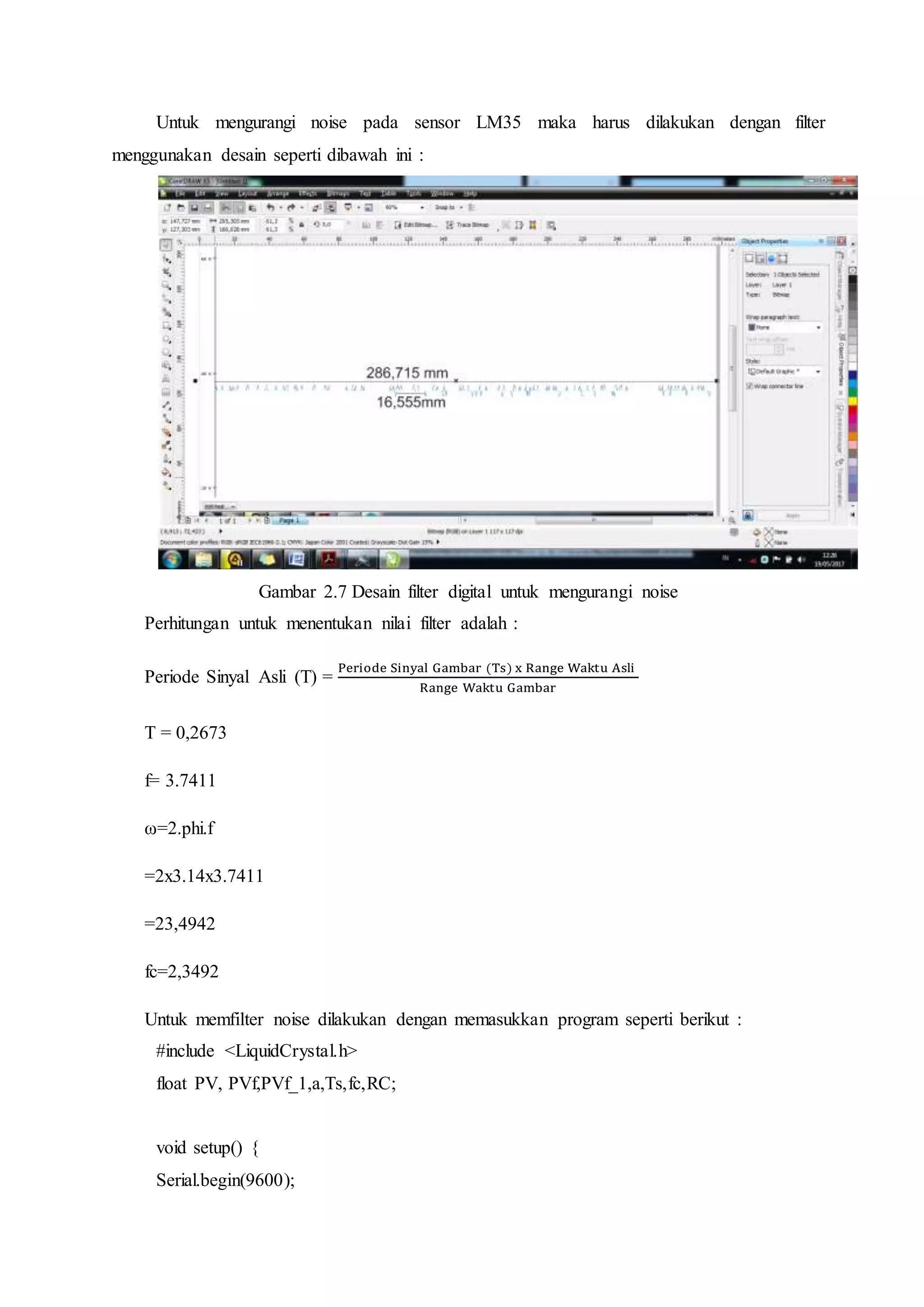 Untuk mengurangi noise pada sensor LM35 maka harus dilakukan dengan filter
menggunakan desain seperti dibawah ini :
Gambar 2.7 Desain filter digital untuk mengurangi noise
Perhitungan untuk menentukan nilai filter adalah :
Periode Sinyal Asli (T) =
Periode Sinyal Gambar (Ts) x Range Waktu Asli
Range Waktu Gambar
T = 0,2673
f= 3.7411
ω=2.phi.f
=2x3.14x3.7411
=23,4942
fc=2,3492
Untuk memfilter noise dilakukan dengan memasukkan program seperti berikut :
#include <LiquidCrystal.h>
float PV, PVf,PVf_1,a,Ts,fc,RC;
void setup() {
Serial.begin(9600);
 