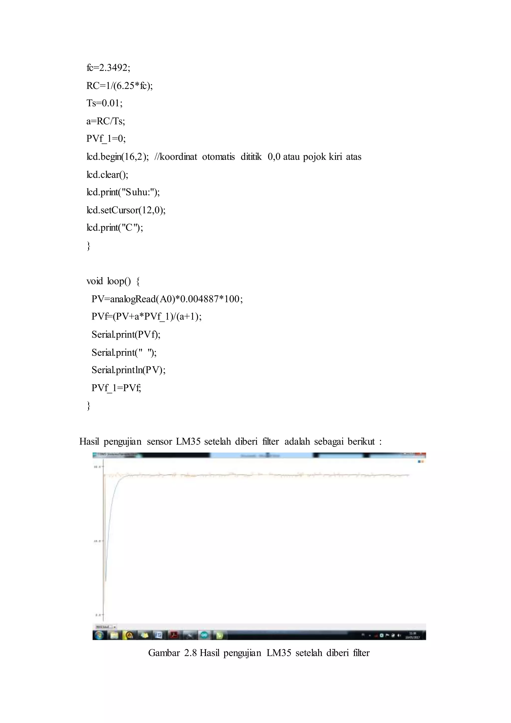 fc=2.3492;
RC=1/(6.25*fc);
Ts=0.01;
a=RC/Ts;
PVf_1=0;
lcd.begin(16,2); //koordinat otomatis dititik 0,0 atau pojok kiri atas
lcd.clear();
lcd.print("Suhu:");
lcd.setCursor(12,0);
lcd.print("C");
}
void loop() {
PV=analogRead(A0)*0.004887*100;
PVf=(PV+a*PVf_1)/(a+1);
Serial.print(PVf);
Serial.print(" ");
Serial.println(PV);
PVf_1=PVf;
}
Hasil pengujian sensor LM35 setelah diberi filter adalah sebagai berikut :
Gambar 2.8 Hasil pengujian LM35 setelah diberi filter
 