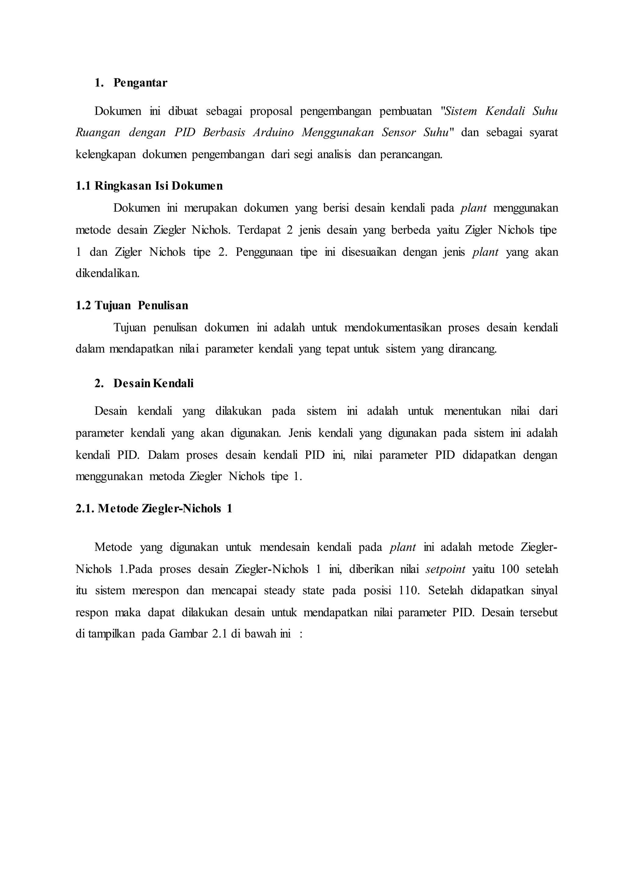 1. Pengantar
Dokumen ini dibuat sebagai proposal pengembangan pembuatan "Sistem Kendali Suhu
Ruangan dengan PID Berbasis Arduino Menggunakan Sensor Suhu" dan sebagai syarat
kelengkapan dokumen pengembangan dari segi analisis dan perancangan.
1.1 Ringkasan Isi Dokumen
Dokumen ini merupakan dokumen yang berisi desain kendali pada plant menggunakan
metode desain Ziegler Nichols. Terdapat 2 jenis desain yang berbeda yaitu Zigler Nichols tipe
1 dan Zigler Nichols tipe 2. Penggunaan tipe ini disesuaikan dengan jenis plant yang akan
dikendalikan.
1.2 Tujuan Penulisan
Tujuan penulisan dokumen ini adalah untuk mendokumentasikan proses desain kendali
dalam mendapatkan nilai parameter kendali yang tepat untuk sistem yang dirancang.
2. DesainKendali
Desain kendali yang dilakukan pada sistem ini adalah untuk menentukan nilai dari
parameter kendali yang akan digunakan. Jenis kendali yang digunakan pada sistem ini adalah
kendali PID. Dalam proses desain kendali PID ini, nilai parameter PID didapatkan dengan
menggunakan metoda Ziegler Nichols tipe 1.
2.1. Metode Ziegler-Nichols 1
Metode yang digunakan untuk mendesain kendali pada plant ini adalah metode Ziegler-
Nichols 1.Pada proses desain Ziegler-Nichols 1 ini, diberikan nilai setpoint yaitu 100 setelah
itu sistem merespon dan mencapai steady state pada posisi 110. Setelah didapatkan sinyal
respon maka dapat dilakukan desain untuk mendapatkan nilai parameter PID. Desain tersebut
di tampilkan pada Gambar 2.1 di bawah ini :
 