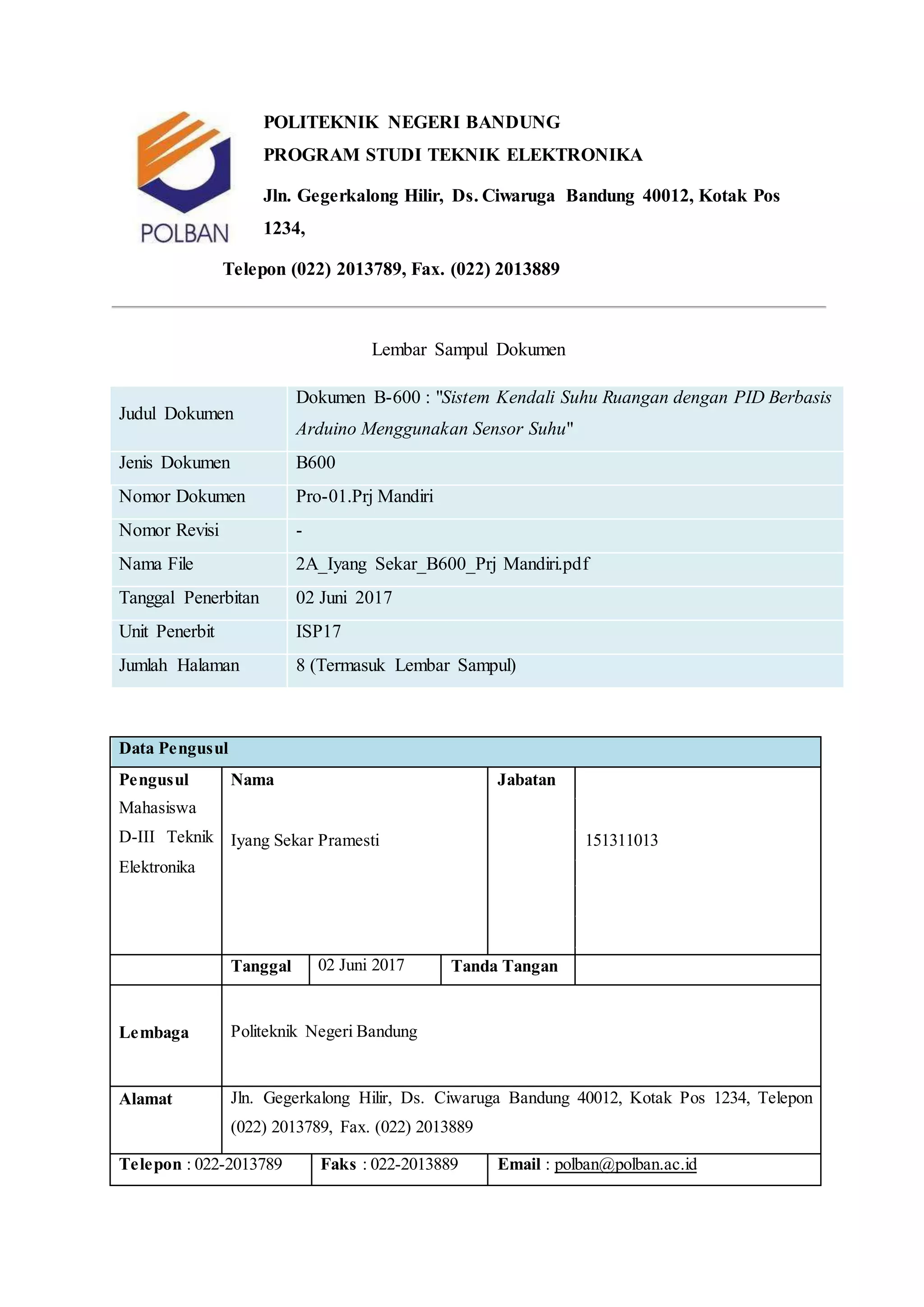 POLITEKNIK NEGERI BANDUNG
PROGRAM STUDI TEKNIK ELEKTRONIKA
Jln. Gegerkalong Hilir, Ds. Ciwaruga Bandung 40012, Kotak Pos
1234,
Telepon (022) 2013789, Fax. (022) 2013889
Lembar Sampul Dokumen
Judul Dokumen
Dokumen B-600 : "Sistem Kendali Suhu Ruangan dengan PID Berbasis
Arduino Menggunakan Sensor Suhu"
Jenis Dokumen B600
Nomor Dokumen Pro-01.Prj Mandiri
Nomor Revisi -
Nama File 2A_Iyang Sekar_B600_Prj Mandiri.pdf
Tanggal Penerbitan 02 Juni 2017
Unit Penerbit ISP17
Jumlah Halaman 8 (Termasuk Lembar Sampul)
Data Pengusul
Pengusul
Mahasiswa
D-III Teknik
Elektronika
Nama Jabatan
Iyang Sekar Pramesti 151311013
Tanggal 02 Juni 2017 Tanda Tangan
Lembaga Politeknik Negeri Bandung
Alamat Jln. Gegerkalong Hilir, Ds. Ciwaruga Bandung 40012, Kotak Pos 1234, Telepon
(022) 2013789, Fax. (022) 2013889
Telepon : 022-2013789 Faks : 022-2013889 Email : polban@polban.ac.id
 