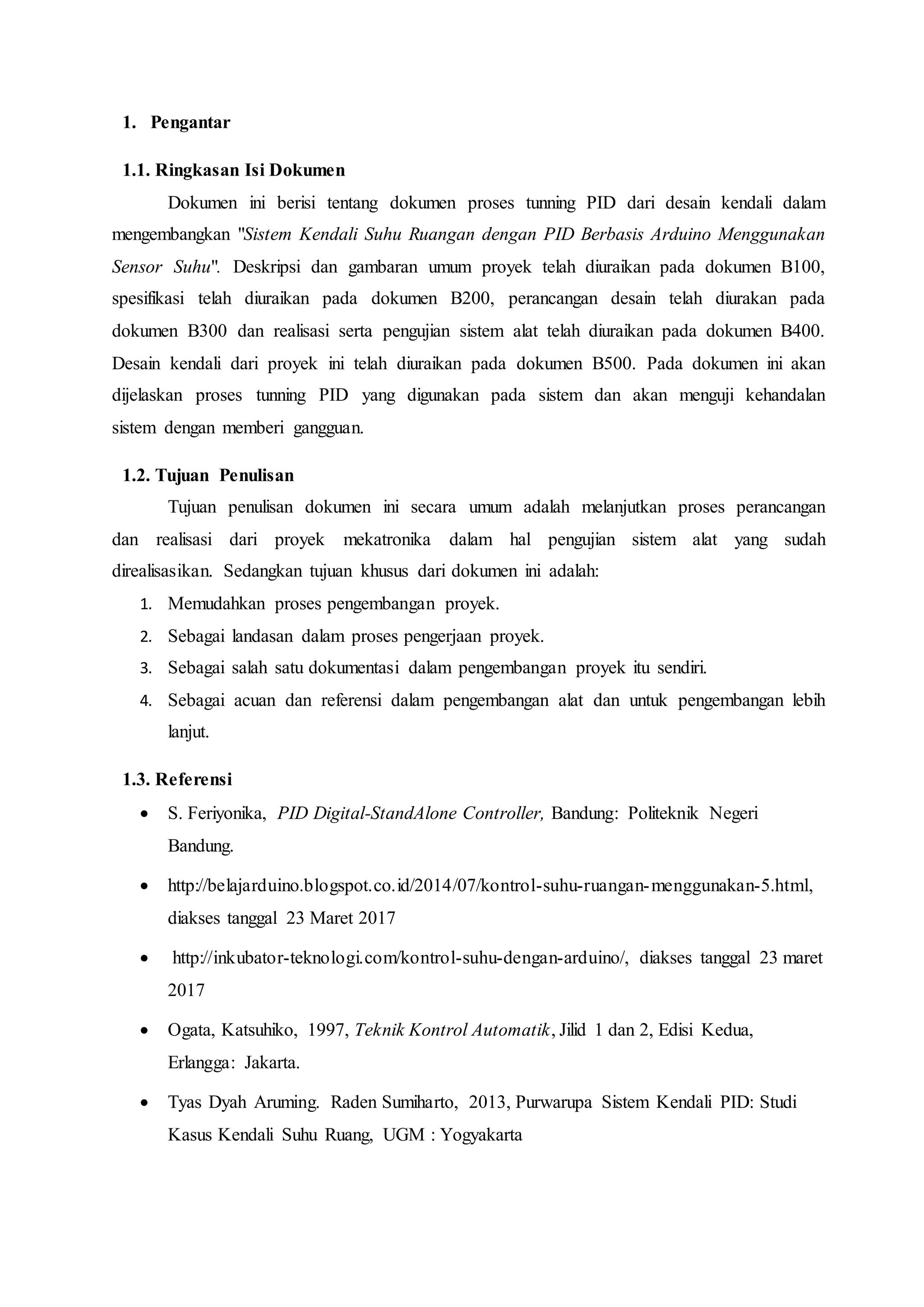 1. Pengantar
1.1. Ringkasan Isi Dokumen
Dokumen ini berisi tentang dokumen proses tunning PID dari desain kendali dalam
mengembangkan "Sistem Kendali Suhu Ruangan dengan PID Berbasis Arduino Menggunakan
Sensor Suhu". Deskripsi dan gambaran umum proyek telah diuraikan pada dokumen B100,
spesifikasi telah diuraikan pada dokumen B200, perancangan desain telah diurakan pada
dokumen B300 dan realisasi serta pengujian sistem alat telah diuraikan pada dokumen B400.
Desain kendali dari proyek ini telah diuraikan pada dokumen B500. Pada dokumen ini akan
dijelaskan proses tunning PID yang digunakan pada sistem dan akan menguji kehandalan
sistem dengan memberi gangguan.
1.2. Tujuan Penulisan
Tujuan penulisan dokumen ini secara umum adalah melanjutkan proses perancangan
dan realisasi dari proyek mekatronika dalam hal pengujian sistem alat yang sudah
direalisasikan. Sedangkan tujuan khusus dari dokumen ini adalah:
1. Memudahkan proses pengembangan proyek.
2. Sebagai landasan dalam proses pengerjaan proyek.
3. Sebagai salah satu dokumentasi dalam pengembangan proyek itu sendiri.
4. Sebagai acuan dan referensi dalam pengembangan alat dan untuk pengembangan lebih
lanjut.
1.3. Referensi
 S. Feriyonika, PID Digital-StandAlone Controller, Bandung: Politeknik Negeri
Bandung.
 http://belajarduino.blogspot.co.id/2014/07/kontrol-suhu-ruangan-menggunakan-5.html,
diakses tanggal 23 Maret 2017
 http://inkubator-teknologi.com/kontrol-suhu-dengan-arduino/, diakses tanggal 23 maret
2017
 Ogata, Katsuhiko, 1997, Teknik Kontrol Automatik, Jilid 1 dan 2, Edisi Kedua,
Erlangga: Jakarta.
 Tyas Dyah Aruming. Raden Sumiharto, 2013, Purwarupa Sistem Kendali PID: Studi
Kasus Kendali Suhu Ruang, UGM : Yogyakarta
 