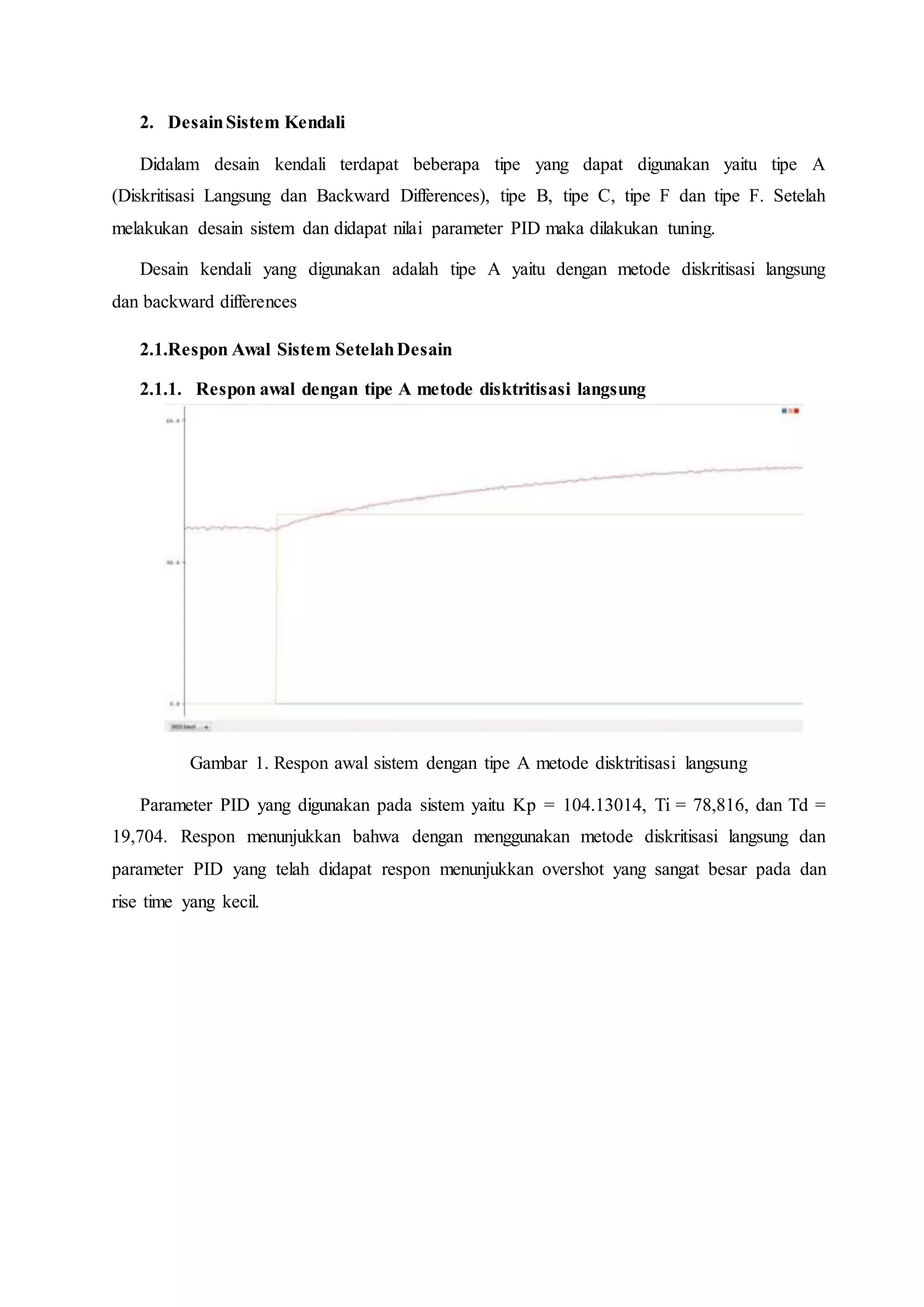 2. DesainSistem Kendali
Didalam desain kendali terdapat beberapa tipe yang dapat digunakan yaitu tipe A
(Diskritisasi Langsung dan Backward Differences), tipe B, tipe C, tipe F dan tipe F. Setelah
melakukan desain sistem dan didapat nilai parameter PID maka dilakukan tuning.
Desain kendali yang digunakan adalah tipe A yaitu dengan metode diskritisasi langsung
dan backward differences
2.1.Respon Awal Sistem SetelahDesain
2.1.1. Respon awal dengan tipe A metode disktritisasi langsung
Gambar 1. Respon awal sistem dengan tipe A metode disktritisasi langsung
Parameter PID yang digunakan pada sistem yaitu Kp = 104.13014, Ti = 78,816, dan Td =
19,704. Respon menunjukkan bahwa dengan menggunakan metode diskritisasi langsung dan
parameter PID yang telah didapat respon menunjukkan overshot yang sangat besar pada dan
rise time yang kecil.
 