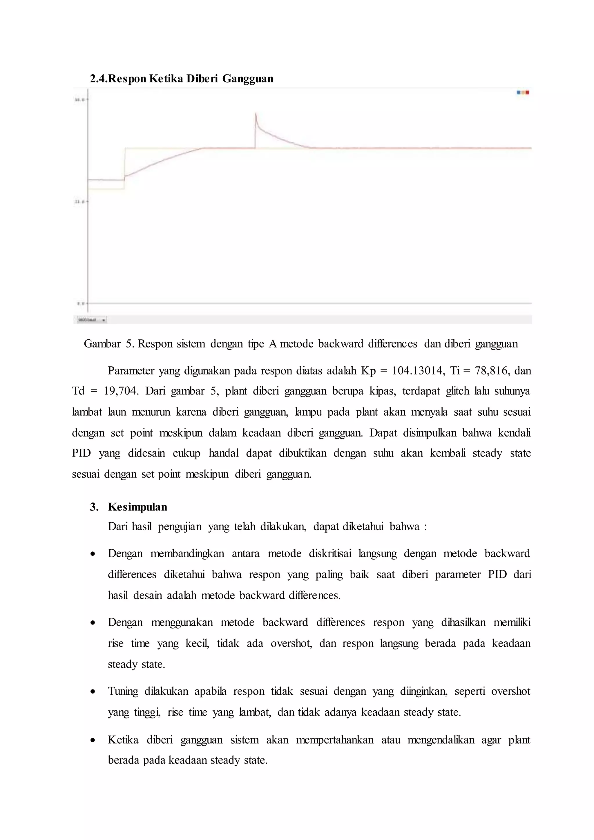 2.4.Respon Ketika Diberi Gangguan
Gambar 5. Respon sistem dengan tipe A metode backward differences dan diberi gangguan
Parameter yang digunakan pada respon diatas adalah Kp = 104.13014, Ti = 78,816, dan
Td = 19,704. Dari gambar 5, plant diberi gangguan berupa kipas, terdapat glitch lalu suhunya
lambat laun menurun karena diberi gangguan, lampu pada plant akan menyala saat suhu sesuai
dengan set point meskipun dalam keadaan diberi gangguan. Dapat disimpulkan bahwa kendali
PID yang didesain cukup handal dapat dibuktikan dengan suhu akan kembali steady state
sesuai dengan set point meskipun diberi gangguan.
3. Kesimpulan
Dari hasil pengujian yang telah dilakukan, dapat diketahui bahwa :
 Dengan membandingkan antara metode diskritisai langsung dengan metode backward
differences diketahui bahwa respon yang paling baik saat diberi parameter PID dari
hasil desain adalah metode backward differences.
 Dengan menggunakan metode backward differences respon yang dihasilkan memiliki
rise time yang kecil, tidak ada overshot, dan respon langsung berada pada keadaan
steady state.
 Tuning dilakukan apabila respon tidak sesuai dengan yang diinginkan, seperti overshot
yang tinggi, rise time yang lambat, dan tidak adanya keadaan steady state.
 Ketika diberi gangguan sistem akan mempertahankan atau mengendalikan agar plant
berada pada keadaan steady state.
 