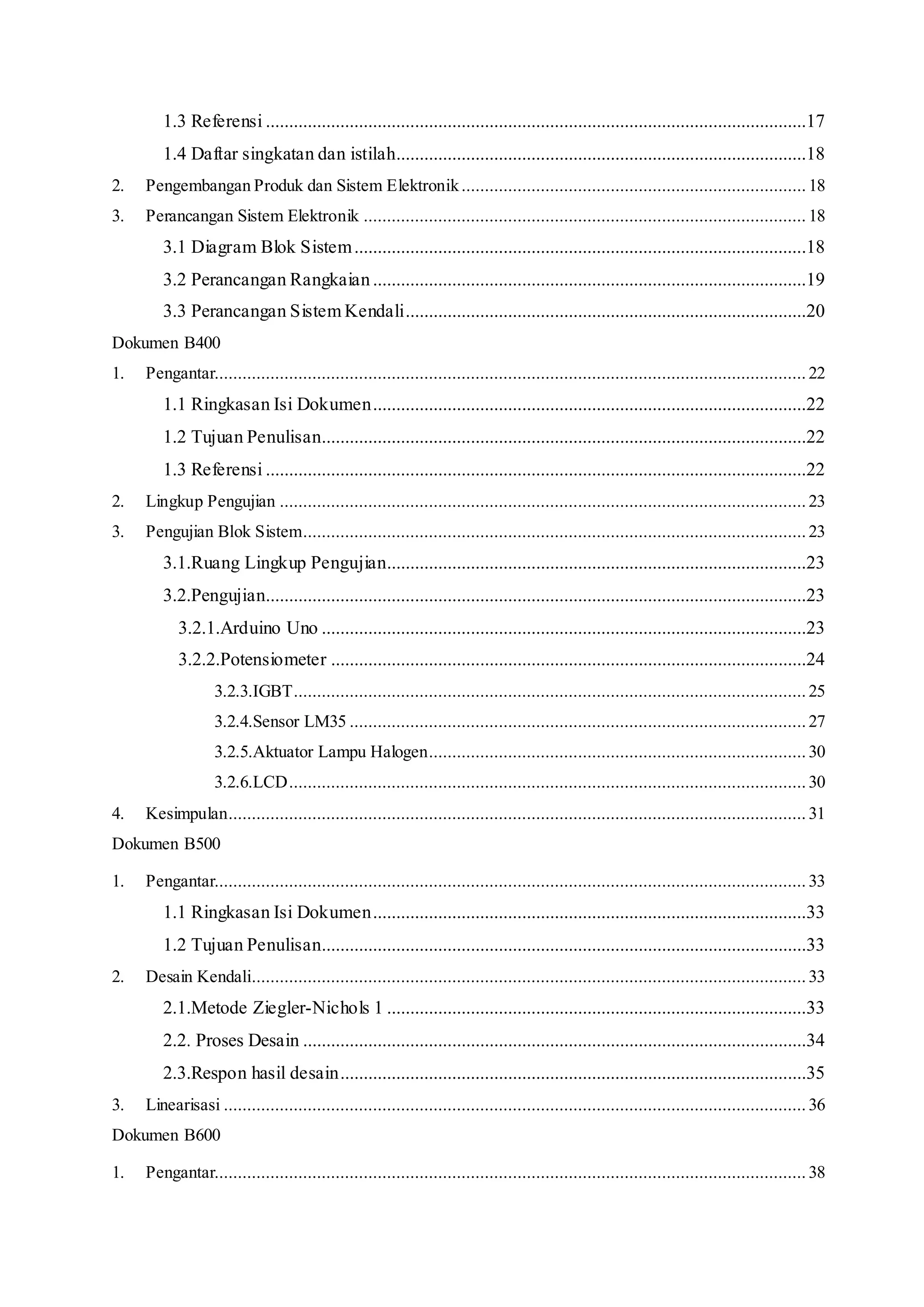 1.3 Referensi ....................................................................................................................17
1.4 Daftar singkatan dan istilah........................................................................................18
2. Pengembangan Produk dan Sistem Elektronik.......................................................................... 18
3. Perancangan Sistem Elektronik ............................................................................................... 18
3.1 Diagram Blok Sistem.................................................................................................18
3.2 Perancangan Rangkaian.............................................................................................19
3.3 Perancangan Sistem Kendali......................................................................................20
Dokumen B400
1. Pengantar............................................................................................................................... 22
1.1 Ringkasan Isi Dokumen.............................................................................................22
1.2 Tujuan Penulisan........................................................................................................22
1.3 Referensi ....................................................................................................................22
2. Lingkup Pengujian ................................................................................................................. 23
3. Pengujian Blok Sistem............................................................................................................ 23
3.1.Ruang Lingkup Pengujian..........................................................................................23
3.2.Pengujian....................................................................................................................23
3.2.1.Arduino Uno ........................................................................................................23
3.2.2.Potensiometer ......................................................................................................24
3.2.3.IGBT.............................................................................................................. 25
3.2.4.Sensor LM35 ..................................................................................................27
3.2.5.Aktuator Lampu Halogen................................................................................. 30
3.2.6.LCD............................................................................................................... 30
4. Kesimpulan............................................................................................................................ 31
Dokumen B500
1. Pengantar............................................................................................................................... 33
1.1 Ringkasan Isi Dokumen.............................................................................................33
1.2 Tujuan Penulisan........................................................................................................33
2. Desain Kendali....................................................................................................................... 33
2.1.Metode Ziegler-Nichols 1 ..........................................................................................33
2.2. Proses Desain ............................................................................................................34
2.3.Respon hasil desain....................................................................................................35
3. Linearisasi ............................................................................................................................. 36
Dokumen B600
1. Pengantar............................................................................................................................... 38
 