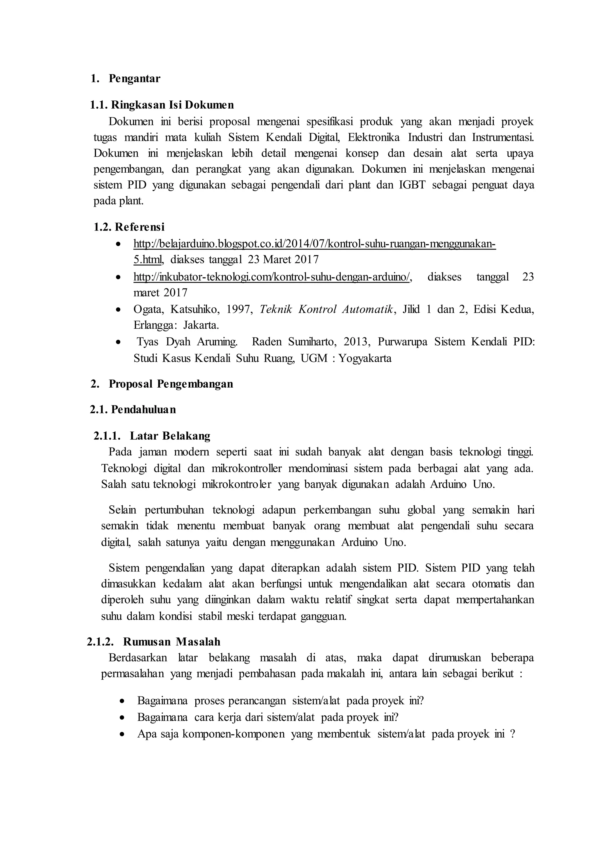 1. Pengantar
1.1. Ringkasan Isi Dokumen
Dokumen ini berisi proposal mengenai spesifikasi produk yang akan menjadi proyek
tugas mandiri mata kuliah Sistem Kendali Digital, Elektronika Industri dan Instrumentasi.
Dokumen ini menjelaskan lebih detail mengenai konsep dan desain alat serta upaya
pengembangan, dan perangkat yang akan digunakan. Dokumen ini menjelaskan mengenai
sistem PID yang digunakan sebagai pengendali dari plant dan IGBT sebagai penguat daya
pada plant.
1.2. Referensi
 http://belajarduino.blogspot.co.id/2014/07/kontrol-suhu-ruangan-menggunakan-
5.html, diakses tanggal 23 Maret 2017
 http://inkubator-teknologi.com/kontrol-suhu-dengan-arduino/, diakses tanggal 23
maret 2017
 Ogata, Katsuhiko, 1997, Teknik Kontrol Automatik, Jilid 1 dan 2, Edisi Kedua,
Erlangga: Jakarta.
 Tyas Dyah Aruming. Raden Sumiharto, 2013, Purwarupa Sistem Kendali PID:
Studi Kasus Kendali Suhu Ruang, UGM : Yogyakarta
2. Proposal Pengembangan
2.1. Pendahuluan
2.1.1. Latar Belakang
Pada jaman modern seperti saat ini sudah banyak alat dengan basis teknologi tinggi.
Teknologi digital dan mikrokontroller mendominasi sistem pada berbagai alat yang ada.
Salah satu teknologi mikrokontroler yang banyak digunakan adalah Arduino Uno.
Selain pertumbuhan teknologi adapun perkembangan suhu global yang semakin hari
semakin tidak menentu membuat banyak orang membuat alat pengendali suhu secara
digital, salah satunya yaitu dengan menggunakan Arduino Uno.
Sistem pengendalian yang dapat diterapkan adalah sistem PID. Sistem PID yang telah
dimasukkan kedalam alat akan berfungsi untuk mengendalikan alat secara otomatis dan
diperoleh suhu yang diinginkan dalam waktu relatif singkat serta dapat mempertahankan
suhu dalam kondisi stabil meski terdapat gangguan.
2.1.2. Rumusan Masalah
Berdasarkan latar belakang masalah di atas, maka dapat dirumuskan beberapa
permasalahan yang menjadi pembahasan pada makalah ini, antara lain sebagai berikut :
 Bagaimana proses perancangan sistem/alat pada proyek ini?
 Bagaimana cara kerja dari sistem/alat pada proyek ini?
 Apa saja komponen-komponen yang membentuk sistem/alat pada proyek ini ?
 