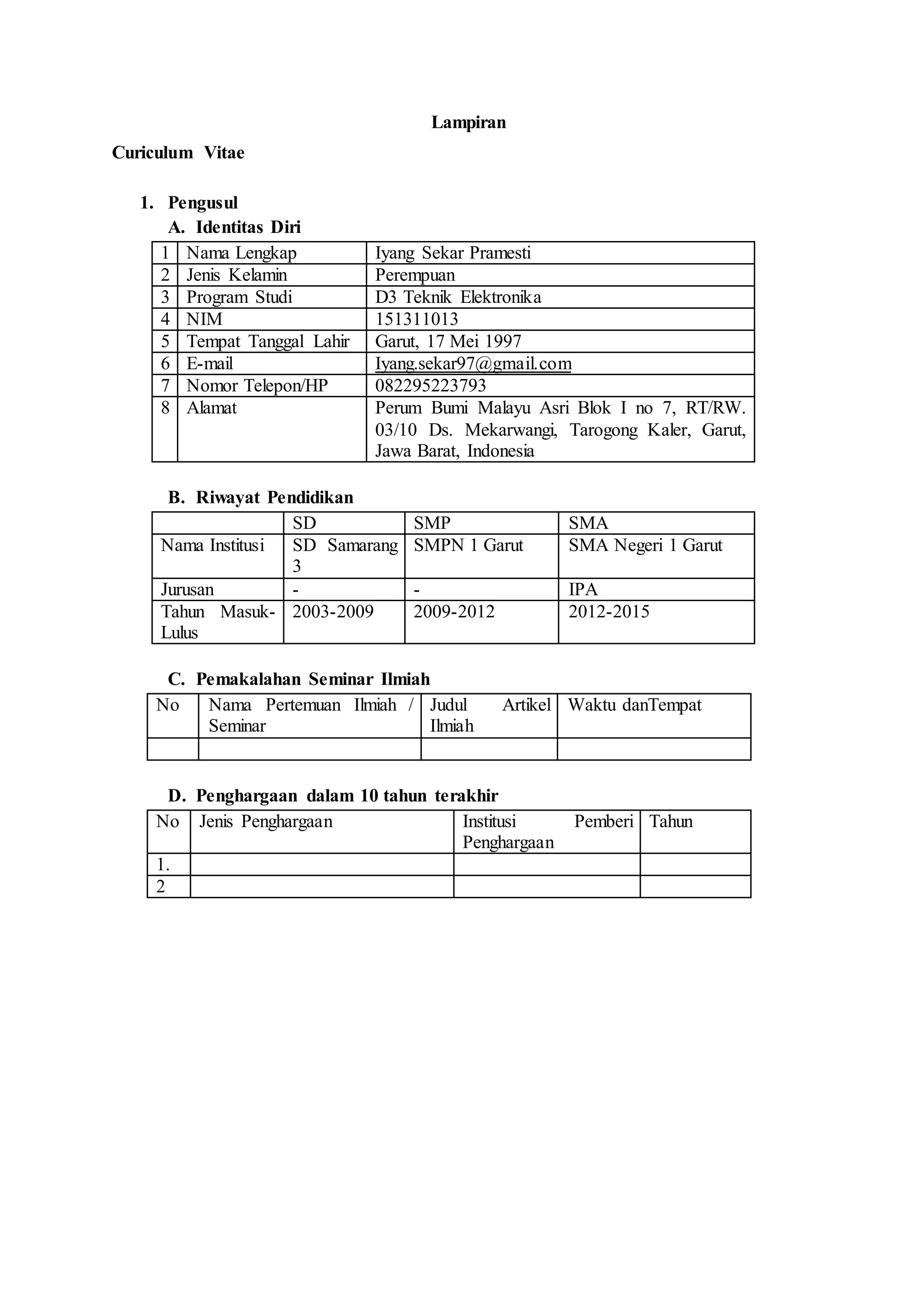 Lampiran
Curiculum Vitae
1. Pengusul
A. Identitas Diri
1 Nama Lengkap Iyang Sekar Pramesti
2 Jenis Kelamin Perempuan
3 Program Studi D3 Teknik Elektronika
4 NIM 151311013
5 Tempat Tanggal Lahir Garut, 17 Mei 1997
6 E-mail Iyang.sekar97@gmail.com
7 Nomor Telepon/HP 082295223793
8 Alamat Perum Bumi Malayu Asri Blok I no 7, RT/RW.
03/10 Ds. Mekarwangi, Tarogong Kaler, Garut,
Jawa Barat, Indonesia
B. Riwayat Pendidikan
SD SMP SMA
Nama Institusi SD Samarang
3
SMPN 1 Garut SMA Negeri 1 Garut
Jurusan - - IPA
Tahun Masuk-
Lulus
2003-2009 2009-2012 2012-2015
C. Pemakalahan Seminar Ilmiah
No Nama Pertemuan Ilmiah /
Seminar
Judul Artikel
Ilmiah
Waktu danTempat
D. Penghargaan dalam 10 tahun terakhir
No Jenis Penghargaan Institusi Pemberi
Penghargaan
Tahun
1.
2
 