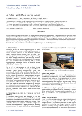 Asian Journal of Applied Science and Technology (AJAST)
Volume 1, Issue 2, Pages 47-49, March 2017
© 2017 AJAST All rights reserved. www.ajast.net
Page | 47
A Virtual Reality Based Driving System
R.S.Mathu Bala1
, A.Priyadharshini2
, M.Ramya3
and R.Ramya4
1
Assistant Professor, Department of ECE, Vivekanandha College of Engineering for Women, India. Email: mathubala1991@gmail.com
2
UG Scholar, Department of ECE, Vivekanandha College of Engineering for Women, India. Email: priya95alagar@gmail.com
3
UG Scholar, Department of ECE, Vivekanandha College of Engineering for Women, India. Email: ramyabe248@gmail.com
4
UG Scholar, Department of ECE, Vivekanandha College of Engineering for Women, India. Email: ramyarani22995@gmail.com
Article Received: 21 February 2017 Article Accepted: 28 February 2017 Article Published: 02 March 2017
1. INTRODUCTION
In the last decade, the number of improvements for driver
safety has been more than ever yet the significant number of
serious accidents still occur all over the world. Those are
mostly caused by human mistakes. Such as typing a text
message, speaking someone on the phone, eating and drinking
etc., while driving. In addition to these activities, tiredness,
distraction could also result in critical accidents. According to
the Large Truck Crash Causation Steady, 30% of crashes
involving heavy commercial vehicles are occurring because
of the driver’s tiredness [1].
Up to 20% of road accidents in UK are based on the
aforementioned reasons [2]. As reported by the U.S. National
Highway Traffic Safety Administration every Year
approximately 60,000 traffic accidents take place due to
sleepiness related problems [3]. It is not only the tiredness of a
driver , which is the major factor beyond the traffic accidents
, but Also driver distraction is another threat for drivers’ and
passengers’ safety[4]. Previous studies indicate that
25%-30% of driving accidents are related to tiredness [5]. All
in all, tiredness and distraction are the two subjects of the
study that researches have been focused on for designing
driver inattention monitoring systems. Systems designed for
the analysis and detection of tiredness can be broadly divided
into two categories: visual features based and non-visual
features based.
2. TECHNIQUES BASED ON VIRTUAL DRIVING
SYSTEM
A VR-based driving system was designed to train and
improve the driving skills of adolescents The Three primary
components of the VR-based driving system were: a driving
simulator, a data capture module and a rating module. These
difficulties level were tested and validated in our previous
works[6].control parameters , such as speed of vehicles,
responsiveness of the agent vehicles break and accelerated,
and weather conditions, were manipulated to produce a range
of difficulties.
Fig.1. An example setup of VR-Based Driving system
2.1 Eye State Analysis
Eye state analysis is the most common and simple technique
for detecting driver tiredness. The system applies technique
focus on the state of the eyes [7]. In such solutions, the system
warns the driver by generating the alarm, if the driver closes
his/her eyes for the particular time. Some available system
based on this technique use a data base where both closed and
open templates of eye are stored [8].
In addition to non-adaptive system, there are some adaptive
solutions where the open and close eye templates of a related
driver are exploited. Template matching techniques on a
frame–by-frame basis is used to detect the state of two eyes
[9].
2.2 Eye Blinking Analysis
As the eyes of the drivers can provide observable information
about fatigue level, many researches and studies exploit eye
blinking frequency for drowsiness detection[10].those system
are based on monitoring the changes in the eye blinking
duration. According to study in the eye blinking duration is
the most reliable parameter for the detection of the drowsiness
ABSTRACT
Driving without license is the major cause for the road accident and the equivalent monetary losses. This paper is based on virtual reality based
driving system which would enhance road safety and vehicle security. This paper helps to limit the vehicle operation on the basics of two
parameters-Learn the driving by our own, category (car or bike) of the vehicle for which the driving license is issued. The hardware and software
system required to improve our safety and security is developed. This driving system is apt for getting the license without bribe by gathering eye-gaze,
Electroencephalography and peripheral physiological data.
Keywords: Road safety, smart driving license, vehicle security, EEG, eye-gaze and virtual reality system.
 