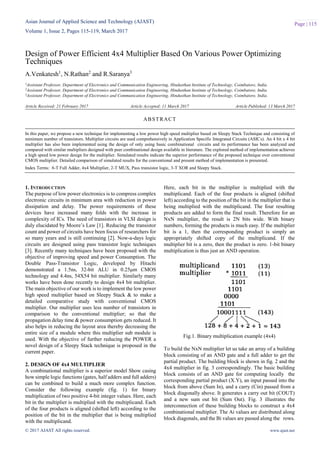 Asian Journal of Applied Science and Technology (AJAST)
Volume 1, Issue 2, Pages 115-119, March 2017
© 2017 AJAST All rights reserved. www.ajast.net
Page | 115
Design of Power Efficient 4x4 Multiplier Based On Various Power Optimizing
Techniques
A.Venkatesh1
, N.Rathan2
and R.Saranya3
1Assistant Professor, Department of Electronics and Communication Engineering, Hindusthan Institute of Technology, Coimbatore, India.
2Assistant Professor, Department of Electronics and Communication Engineering, Hindusthan Institute of Technology, Coimbatore, India.
3Assistant Professor, Department of Electronics and Communication Engineering, Hindusthan Institute of Technology, Coimbatore, India.
Article Received: 21 February 2017 Article Accepted: 11 March 2017 Article Published: 13 March 2017
1. INTRODUCTION
The purpose of low power electronics is to compress complex
electronic circuits in minimum area with reduction in power
dissipation and delay. The power requirements of these
devices have increased many folds with the increase in
complexity of ICs. The need of transistors in VLSI design is
duly elucidated by Moore’s Law [1]. Reducing the transistor
count and power of circuits have been focus of researchers for
so many years and is still continuing [2]. Now-a-days logic
circuits are designed using pass transistor logic techniques
[3]. Recently many techniques have been proposed with the
objective of improving speed and power Consumption. The
Double Pass-Transistor Logic, developed by Hitachi
demonstrated a 1.5ns, 32-bit ALU in 0.25μm CMOS
technology and 4.4ns, 54X54 bit multiplier. Similarly many
works have been done recently to design 4x4 bit multiplier.
The main objective of our work is to implement the low power
high speed multiplier based on Sleepy Stack & to make a
detailed comparative study with conventional CMOS
multiplier. Our multiplier uses less number of transistors in
comparison to the conventional multiplier; so that the
propagation delay time & power consumption gets reduced. It
also helps in reducing the layout area thereby decreasing the
entire size of a module where this multiplier sub module is
used. With the objective of further reducing the POWER a
novel design of a Sleepy Stack technique is proposed in the
current paper.
2. DESIGN OF 4x4 MULTIPLIER
A combinational multiplier is a superior model Show casing
how simple logic functions (gates, half adders and full adders)
can be combined to build a much more complex function.
Consider the following example (fig. 1) for binary
multiplication of two positive 4-bit integer values. Here, each
bit in the multiplier is multiplied with the multiplicand. Each
of the four products is aligned (shifted left) according to the
position of the bit in the multiplier that is being multiplied
with the multiplicand.
Here, each bit in the multiplier is multiplied with the
multiplicand. Each of the four products is aligned (shifted
left) according to the position of the bit in the multiplier that is
being multiplied with the multiplicand. The four resulting
products are added to form the final result. Therefore for an
NxN multiplier, the result is 2N bits wide. With binary
numbers, forming the products is much easy. If the multiplier
bit is a 1, then the corresponding product is simply an
appropriately shifted copy of the multiplicand. If the
multiplier bit is a zero, then the product is zero. 1-bit binary
multiplication is thus just an AND operation.
Fig.1. Binary multiplication example (4x4)
To build the NxN multiplier let us take an array of a building
block consisting of an AND gate and a full adder to get the
partial product. The building block is shown in fig. 2 and the
4x4 multiplier in fig. 3 correspondingly. The basic building
block consists of an AND gate for computing locally the
corresponding partial product (X.Y), an input passed into the
block from above (Sum In), and a carry (Cin) passed from a
block diagonally above. It generates a carry out bit (COUT)
and a new sum out bit (Sum Out). Fig. 3 illustrates the
interconnection of these building blocks to construct a 4x4
combinational multiplier. The Ai values are distributed along
block diagonals, and the Bi values are passed along the rows.
ABSTRACT
In this paper, we propose a new technique for implementing a low power high speed multiplier based on Sleepy Stack Technique and consisting of
minimum number of transistors. Multiplier circuits are used comprehensively in Application Specific Integrated Circuits (ASICs). An 4 bit x 4 bit
multiplier has also been implemented using the design of only using basic combinational circuits and its performance has been analyzed and
compared with similar multipliers designed with peer combinational design available in literature. The explored method of implementation achieves
a high speed low power design for the multiplier. Simulated results indicate the superior performance of the proposed technique over conventional
CMOS multiplier. Detailed comparison of simulated results for the conventional and present method of implementation is presented.
Index Terms: 8-T Full Adder, 4x4 Multiplier, 2-T MUX, Pass transistor logic, 3-T XOR and Sleepy Stack.
 