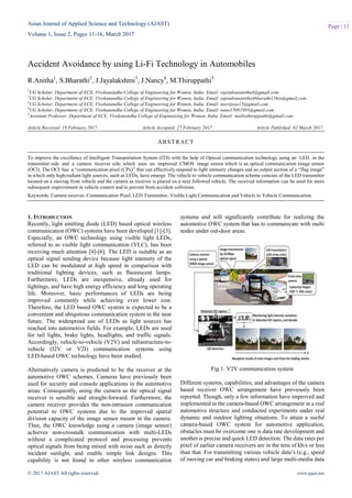 Asian Journal of Applied Science and Technology (AJAST)
Volume 1, Issue 2, Pages 11-16, March 2017
© 2017 AJAST All rights reserved. www.ajast.net
Page | 11
Accident Avoidance by using Li-Fi Technology in Automobiles
R.Anitha1
, S.Bharathi2
, J.Jayalakshmi3
, J.Nancy4
, M.Thiruppathi5
1
UG Scholar, Department of ECE, Vivekanandha College of Engineering for Women, India. Email: rajendrananitha4@gmail.com
2
UG Scholar, Department of ECE, Vivekanandha College of Engineering for Women, India. Email: rajendrananitha4bharathi156ss@gmail.com
3
UG Scholar, Department of ECE, Vivekanandha College of Engineering for Women, India. Email: neevijaya15@gmail.com
4
UG Scholar, Department of ECE, Vivekanandha College of Engineering for Women, India. Email: nano15081995@gmail.com
5
Assistant Professor, Department of ECE, Vivekanandha College of Engineering for Women, India. Email: mailtothiruppathi@gmail.com
Article Received: 19 February 2017 Article Accepted: 27 February 2017 Article Published: 02 March 2017
1. INTRODUCTION
Recently, light emitting diode (LED) based optical wireless
communication (OWC) systems have been developed [1]-[3].
Especially, an OWC technology using visible light LEDs,
referred to as visible light communication (VLC), has been
receiving much attention [4]-[6]. The LED is suitable as an
optical signal sending device because light intensity of the
LED can be modulated at high speed in comparison with
traditional lighting devices, such as fluorescent lamps.
Furthermore, LEDs are inexpensive, already used for
lightings, and have high energy efficiency and long operating
life. Moreover, basic performances of LEDs are being
improved constantly while achieving even lower cost.
Therefore, the LED based OWC system is expected to be a
convenient and ubiquitous communication system in the near
future. The widespread use of LEDs as light sources has
reached into automotive fields. For example, LEDs are used
for tail lights, brake lights, headlights, and traffic signals.
Accordingly, vehicle-to-vehicle (V2V) and infrastructure-to-
vehicle (I2V or V2I) communication systems using
LED-based OWC technology have been studied.
Alternatively camera is predicted to be the receiver at the
automotive OWC schemes. Cameras have previously been
used for security and console applications in the automotive
areas. Consequently, using the camera as the optical signal
receiver is sensible and straight-forward. Furthermore, the
camera receiver provides the non-intrusion communication
potential to OWC systems due to the improved spatial
division capacity of the image sensor mount in the camera.
Thus, the OWC knowledge using a camera (image sensor)
achieves non-crosstalk communication with multi-LEDs
without a complicated protocol and processing prevents
optical signals from being mixed with noise such as directly
incident sunlight, and enable simple link designs. This
capability is not found in other wireless communication
systems and will significantly contribute for realizing the
automotive OWC system that has to communicate with multi
nodes under out-door areas.
Fig.1. V2V communication system
Different systems, capabilities, and advantages of the camera
based receiver OWC arrangement have previously been
reported. Though, only a few information have improved and
implemented in the camera-based OWC arrangement in a real
automotive structure and conducted experiments under real
dynamic and outdoor lighting situations. To attain a useful
camera-based OWC system for automotive application,
obstacles must be overcome one is data rate development and
another is precise and quick LED detection. The data rates per
pixel of earlier camera receivers are in the tens of kb/s or less
than that. For transmitting various vehicle data’s (e.g., speed
of moving car and braking states) and large multi-media data
ABSTRACT
To improve the excellence of Intelligent Transportation System (ITS) with the help of Optical communication technology using an LED in the
transmitter side and a camera receiver side, which uses an improved CMOS image sensor which is an optical communication image sensor
(OCI). The OCI has a “communication pixel (CPx)” that can effectively respond to light intensity changes and an output section of a “flag image”
in which only high-radiant light sources, such as LEDs, have emerge. The vehicle to vehicle communication scheme consists of the LED transmitter
located on a moving front vehicle and the camera as receiver is placed on a next followed vehicle. The received information can be used for more
subsequent improvement in vehicle control and to prevent from accident collisions.
Keywords: Camera receiver, Communication Pixel, LED Transmitter, Visible Light Communication and Vehicle to Vehicle Communication.
 