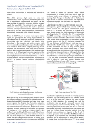 Asian Journal of Applied Science and Technology (AJAST)
Volume 1, Issue 2, Pages 11-16, March 2017
© 2017 AJAST All rights reserved. www.ajast.net
Page | 13
lights (noise sources) such as streetlights and sunlight are
present.
This ability provides high signal to noise ratio
communication, which requires no problematic protocol in
use for instantaneous communication with many-LEDs, and
thus provides the capability to accept different protocol
signals by each LED. This attribute is very useful for
automotive process applications that must be performed
under real road ways and environments, where many surplus
light sources exist and where instantaneous communication
with multiple vehicles and traffic signals is necessary.
When the IS-OWC part of system receiving the optical
signals, the spatial points, that exactly (x,y)-coordinates, of
the LEDs can also be attain from the picture. As a result, the
receiver-side part can effectively and clearly being
determined by the transmitter and receiver sources which
receives data such as a car being moving on the left or right of
a car linearly in front without complex processing or GPS
tracks the data. Furthermore, since many vehicle users can
easily be select communication partners from an picture, there
is no need for the difficult signal processing important to filter
out surplus information because the LEDs that are not
necessary by receivers cannot be noticed entirely. As with the
existing character, the optical signal power received by the
IS-OWC is constant against changing communication
distances.
Fig.3. Received optical signal power per pixel versus
communication distance
More specifically, the incident light power per pixel remains
not changed, despite of communication distance changes, as
long as the imaged LED size on the focal plane of the image
sensor is greater than the pixel size .A predicted calculation
result of the received signal power per pixel as a function of
the communication area and distance. As we can be seen in
the figure, the result is stable up to 80 m under the conditions
of a pixel size of 7:5X7:5 Xm2 , an LED array size of 10 X10
cm2 and a lens focal length of 6 mm is noted. If the distance
exceeds 80 m, the received signal power is decreased because
the size of the imaged LED is less than the pixel size. Of
course, the optical signal can be received in outside of the
steady range if an signal to noise ratio requirement is fulfilled.
This feature is helpful for obtaining stable quality
communication. If a larger focal length lens is used, the
maximum steady power distance is lengthened by the
zooming effect. Though, on the other side of the book, an
angle of view is narrowed. In accordance with application
requirements, a proper lens selection is very important.
4. OPTICAL COMMUNICATION IMAGE SENSOR
In this paper, a special CMOS image sensor is used in the
camera receiver end. The optical communication image
sensor (OCI) is created and fabricated by 0.18-mCMOS
image sensor method. To obtain receptions of high-speed
optical signals, the CPx is founded. The CPx is designed by
pinned-PD technology, which provides substantially more
improved response to speed of light radiation variations, and
it has already being demonstrated 20 Mb/s optical signal
reception per pixel unit. The OCI pixel array consists of the
CPx and the image pixel (IPx) arrays which are made in
different shifts. The IPx array which capture images to find
the LED transmitters, and the CPx array received optical
signals. This hybrid pixel array is joined in the OCI with
peripheral circuits that drive both pixel arrays and process the
captured image signals and received light signals. First, the
OCI outputs are of two kinds of images captured by the IPx
array. One kind is a conservative gray image, and the other is
a 1- bit flag image for easy LED detection. The flag image
which is taken in a very short intensity exposed time
compared with the gray image and is binaries by comparator
circuits in the marginal circuits for image signals.
Fig.4. Entire operation of the OCI
Therefore, low light intensity materials are perfectly rejected.
In contrast, high light intensity objects, such as LEDs, remain
as “1” in the flag image side .When the flag image is being
used for LED detection, the measured time and the
misdetection rate are greatly decreased because most
unnecessary images are removed. After the flag image is send
to an image processor on an external unit, the LED areas are
detected and the central coordinates of the LED regions are
found out via basic image processing method. Next, the
obtained (x,y) coordinates are inputted to the X and Y
positions generators of the OCI. Then the CPx depended to
the inputted (x,y) coordinates are selected by the address
generators, and the selected CPx is being activate. Finally,
the optical signal received at the selected CPx is out putted
 