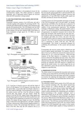 Asian Journal of Applied Science and Technology (AJAST)
Volume 1, Issue 2, Pages 11-16, March 2017
© 2017 AJAST All rights reserved. www.ajast.net
Page | 14
through readout amplifiers in the peripheral circuits for the
communication signals. This whole operation is repeated
repeatedly, and so high-speed optical signals are received
while the LED transmitter is being tracked.
5. LED TRANSMITTER AND CAMERA RECEIVER
SYSTEMS
Transmitter structure consists of an LED array unit and a
controller together with raspberry PI consisting with PC. The
controller gets different data for transfer, and it packetizes and
encodes the transferred data. The LED display unit has LED
drivers and 10 X10 LEDs, and its optical power is up to 4 W.
In this method, 870 nm near infrared (NIR) LEDs ability of
being modulated at high speed (fc: 55 MHz) are used
uncertainly.
Fig.5. Photographs and block diagram of LED transmitter
system
Fig.6. Photographs and block diagram of camera receiver
system
A 12 .5 mm lens is closed to receiver side and the Angle of
View is 22 (H) degrees. X 16 (V) degrees. Lens does not use
the optical filter, a receivable light wavelength collection is
from the visible to NIR light. Various parameters will be set to
the camera receiver and has it has the software to display
received data, flag images, and gray images. Inside the
receiver ,From the OCI the output of gray image signals and
the flag image signals are built on the frame recollections, and
every image will be completing in a period of 16.6 ms(at up to
60 fps). For display the gray images are used. The full flag
image is delivered to the light detector, and light is detected
by using a characteristic linked element tagging method in a
period up to 16.6ms. The carried data from detector is send
back to the OCI, then only the CPx related to the (x, y)
coordinates is activated, as explained in the earlier segment.
By receiving the optical signal then it will activated CPx are
digitized by the 80-MSPS Analog to Digital Convertor and
equalized by a 33 tap (FIR) filter. Finally, stable signals are
decoded, and data are chosen from the packets.
A packet consists of a 32-bit preamble and unique word. And
it has 2392 bit payload, and 8 -bit post amble. An already
reported rate is (20 Mb/s), Now the data rate is reduced to 10
Mb/s, which is the rate of to make sure the consistency and
stability of the communication superiority. The encoding
technique is Manchester coding. The packet transfer cycle is
up to 0. 5 ms and will properly be altered depending on types
of experiments. As respond to measures next to errors, the
BCH code and block code interleaving are used. Here the ,
BCH codes are able to correcting up to 1- bit and 3 bit errors
are arranged, and either one of the 1 bit and 3 bit error
corrections will be select by results of field experiments. By
using the 1 bit or 3 bit error correction, the accurate payload
size is minimized to nearly 2164 bits and 1708 bits,
correspondingly. This format is uncertainly designed for
confirming the performance of this system and non-usual
format.
Consequently, the receiver system selects a labeled aim and
receives optical signals individually. For instance, when the
data o f A (x1;y1) is effectively received, the camera receiver
chooses B( x2 ; y2) as the next objective . When the data
response of the final objective is completed, the camera
receiver selects the first labeled aim once more. This circle
operation is constant until the after that the target positions are
obtained from the next flag image. When the next objective
positions are obtained, each fresh objective is labeled over
again by the similar routine. As a result, targets that do not
have information, such as the sun and street illumination, are
skipped in a specified time.
6. PROPOSED SYSTEM
The whole system is to constitute the transmitter and receiver
in which we are using LED for transmitting the data with the
help of LED driving circuit and image sensor that is (camera)
as a receiver for capturing the image which is further being
processed for obtaining the transmitted data with the rates.
6.1 Transmitter Section
The transmitter system which consists of an LED array unit
and a controller including a PC. The vehicle internal data
which consists of a vehicle ID,LED ID, vehicle speed,
operating states of various devices (brake, head lights, and
left and right blinkers) and many details. The controller
collects various information for packetizing and encoding it
before transmitting it .The encoded technique used is
Manchester coding [6] for the LED to mitigate the optical
noise mixtures. No feedback or optical filtering is required in
this process. Other benefit of the Manchester coding is that it
can provide signal synchronization and which improve the
clock recovery. The LED array unit has LED drivers and few
LEDs, and its optical power is up to 4 W. Fig. 6 shows a block
diagram of an LED transmitter side system. In this system,
870-nm near infrared lights capable of being modulated at
 