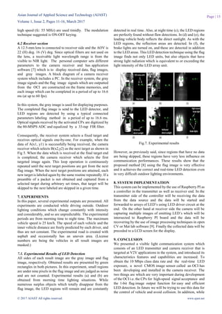 Asian Journal of Applied Science and Technology (AJAST)
Volume 1, Issue 2, Pages 11-16, March 2017
© 2017 AJAST All rights reserved. www.ajast.net
Page | 15
high speed (fc: 55 MHz) are used timidly. The modulation
technique suggested is ON-OFF keying.
6.2 Receiver section
A 12.5-mm lens is connected to receiver side and the AOV is
22 (H) deg. 16 (V) deg. Since optical filters are not used on
the lens, a receivable light wavelength range is from the
visible to NIR light. The personal computer sets different
parameters to the camera receiver and has application
software [7] which is to display received data, flag images,
and gray images. A block diagram of a camera receiver
system which includes a PC. In the receiver system, the gray
image signals and the flag image signals which are outputted
from the OCI are constructed on the frame memories, and
each image which can be completed in a period of up to 16.6
ms (at up to 60 fps).
In this system, the gray image is used for displaying purposes.
The completed flag image is send to the LED detector, and
LED regions are detected by using a typical connected
parameters labeling method in a period of up to 16.6 ms.
Optical signals received by the activated CPx are digitized by
the 80-MSPS ADC and equalized by a 33-tap FIR filter.
Consequently, the receiver system selects a fixed target and
receives optical signals one-by-one. For example, when the
data of A(x1, y1) is successfully being received, the camera
receiver which selects B(x2,y2) as the next target as shown in
Fig 5. When the data which is received at the final target end
is completed, the camera receiver which selects the first
targeted image again. This loop operation is continuously
repeated until the next target positions are got from the next
flag image. When the next target positions are attained, each
new target is labeled again by the same routine repeatedly. If a
preamble of a packet is not obtained and captured from a
selected target during arbitrary set times, that target will be
skipped to the next labeled are skipped in a given time.
7. EXPERIMENTS
In this paper, several experimental outputs are presented. All
experiments are conducted while driving outside. Outdoor
lighting conditions which change constantly with intensity
and considerably, and so are unpredictable. The experimental
periods are from morning time to night time. The maximum
vehicle speed is 25 km/h. The speed of each vehicle and the
inner vehicle distance are freely predicted by each driver, and
thus are not constant. The experimental road is created with
asphalt and occasionally has an uneven area. (License
numbers are being the vehicles in all result images are
masked.)
7.1. Experimental Results of LED Detection
All sides of each result image are the gray image and flag
image, respectively. Obtained results are presented by green
rectangles in both pictures. In this experiment, small regions
are under nine pixels in the flag image and are judged as noise
and are not counted. Experimental results (a) and (b) are
obtained from morning time lighting situations. While
numerous surplus objects which totally disappear from the
flag image, the LED regions will remain and are constantly
detected in real time. Also, at night time (c), the LED regions
are perfectly found without flaw detections. In (d) and (e), the
leading vehicle body reflects the direct sunlight. As with the
LED regions, the reflection areas are detected. In (f), the
brake lights are turned on, and these are detected in addition
to the LED areas. This LED detection technique using the flag
image finds not only LED units, but also objects that have
strong light radiation which is equivalent to or exceeding the
light intensity of the LED array unit.
Fig.7. Experimental results
However, as previously said, since regions that have no data
are being skipped, these regions have very less influence on
communication performances. These results show that the
proposed method [8] using the flag image is very effective
and it achieves the correct and real-time LED detection even
in very difficult outdoor lighting environments.
8. SYSTEM IMPLEMENTATION
This system can be implemented by the use of Raspberry PI as
a controller in the transmitter as well as receiver end. In the
transmitter side of the controller will be receiving the data
from the data source and the data will be started and
forwarded to arrays of LED’s using LED driver circuit at the
end. On the other hand at receiver side the camera will be
capturing multiple images of emitting LED’s which will be
intersected to Raspberry PI board and the data will be
recovering by the use of image processing techniques in open
CV or Mat lab software [9]. Finally the collected data will be
preceded to a LCD screen for the display.
9. CONCLUSION
We presented a visible light communication system which
consists of an LED transmitter and camera receiver that is
targeted at V2V applications in the system, and introduced its
characteristics features and capabilities are increased. To
obtain the 10 Mbps class data rate and the real-time LED
exposure, a novel CMOS image sensor called an OCI has
been developing and installed in the camera receiver. The
two things are which are very important during development
of the OCI i.e. the CPx for high-speed signal acceptance and
the 1-bit flag image output function for easy and efficient
LED detection. In future we will be trying to use this data for
the control of vehicle and avoid collision. In addition, while
 