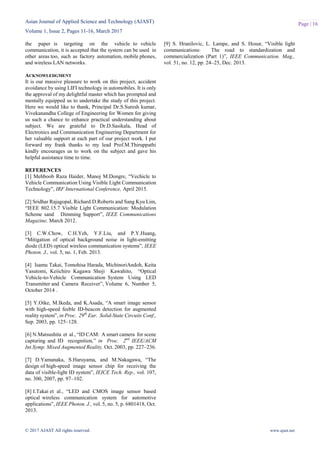 Asian Journal of Applied Science and Technology (AJAST)
Volume 1, Issue 2, Pages 11-16, March 2017
© 2017 AJAST All rights reserved. www.ajast.net
Page | 16
the paper is targeting on the vehicle to vehicle
communication, it is accepted that the system can be used in
other areas too, such as factory automation, mobile phones,
and wireless LAN networks.
ACKNOWLEDGMENT
It is our massive pleasure to work on this project, accident
avoidance by using LIFI technology in automobiles. It is only
the approval of my delightful master which has prompted and
mentally equipped us to undertake the study of this project.
Here we would like to thank, Principal Dr.S.Suresh kumar,
Vivekanandha College of Engineering for Women for giving
us such a chance to enhance practical understanding about
subject. We are grateful to Dr.D.Sasikala, Head of
Electronics and Communication Engineering Department for
her valuable support at each part of our project work. I put
forward my frank thanks to my lead Prof.M.Thiruppathi
kindly encourages us to work on the subject and gave his
helpful assistance time to time.
REFERENCES
[1] Mehboob Raza Haider, Manoj M.Dongre, “Vechicle to
Vehicle Communication Using Visible Light Communication
Technology”, IRF International Conference, April 2015.
[2] Sridhar Rajagopal, Richard.D.Roberts and Sang Kyu Lim,
“IEEE 802.15.7 Visible Light Communication: Modulation
Scheme sand Dimming Support”, IEEE Communications
Magazine, March 2012.
[3] C.W.Chow, C.H.Yeh, Y.F.Liu, and P.Y.Huang,
“Mitigation of optical background noise in light-emitting
diode (LED) optical wireless communication systems”, IEEE
Photon. J., vol. 5, no. 1, Feb. 2013.
[4] Isamu Takai, Tomohisa Harada, MichinoriAndoh, Keita
Yasutomi, Keiichiro Kagawa Shoji Kawahito, “Optical
Vehicle-to-Vehicle Communication System Using LED
Transmitter and Camera Receiver”, Volume 6, Number 5,
October 2014 .
[5] Y.Oike, M.Ikeda, and K.Asada, “A smart image sensor
with high-speed feeble ID-beacon detection for augmented
reality system”, in Proc. 29th
Eur. Solid-State Circuits Conf.,
Sep. 2003, pp. 125–128.
[6] N.Matsushita et al., “ID CAM: A smart camera for scene
capturing and ID recognition,” in Proc. 2nd
IEEE/ACM
Int.Symp. Mixed Augmented Reality, Oct. 2003, pp. 227–236.
[7] D.Yamanaka, S.Haruyama, and M.Nakagawa, “The
design of high-speed image sensor chip for receiving the
data of visible-light ID system”, IEICE Tech. Rep., vol. 107,
no. 300, 2007, pp. 97–102.
[8] I.Takai et al., “LED and CMOS image sensor based
optical wireless communication system for automotive
applications”, IEEE Photon. J., vol. 5, no. 5, p. 6801418, Oct.
2013.
[9] S. Hranilovic, L. Lampe, and S. Hosur, “Visible light
communications: The road to standardization and
commercialization (Part 1)”, IEEE Communication. Mag.,
vol. 51, no. 12, pp. 24–25, Dec. 2013.
 