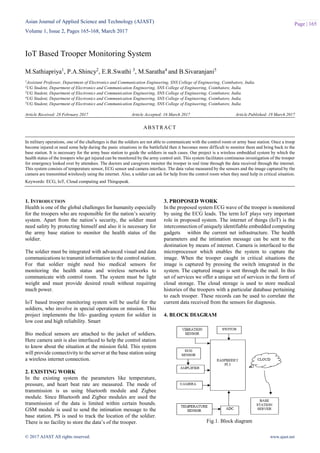 Asian Journal of Applied Science and Technology (AJAST)
Volume 1, Issue 2, Pages 165-168, March 2017
© 2017 AJAST All rights reserved. www.ajast.net
Page | 165
IoT Based Trooper Monitoring System
M.Sathiapriya1
, P.A.Shincy2
, E.R.Swathi 3
, M.Saratha4
and B.Sivaranjani5
1Assistant Professor, Department of Electronics and Communication Engineering, SNS College of Engineering, Coimbatore, India.
2UG Student, Department of Electronics and Communication Engineering, SNS College of Engineering, Coimbatore, India.
3UG Student, Department of Electronics and Communication Engineering, SNS College of Engineering, Coimbatore, India.
4UG Student, Department of Electronics and Communication Engineering, SNS College of Engineering, Coimbatore, India.
5UG Student, Department of Electronics and Communication Engineering, SNS College of Engineering, Coimbatore, India.
Article Received: 28 February 2017 Article Accepted: 16 March 2017 Article Published: 19 March 2017
1. INTRODUCTION
Health is one of the global challenges for humanity especially
for the troopers who are responsible for the nation’s security
system. Apart from the nation’s security, the soldier must
need safety by protecting himself and also it is necessary for
the army base station to monitor the health status of the
soldier.
The soldier must be integrated with advanced visual and data
communications to transmit information to the control station.
For that soldier might need bio medical sensors for
monitoring the health status and wireless networks to
communicate with control room. The system must be light
weight and must provide desired result without requiring
much power.
IoT based trooper monitoring system will be useful for the
soldiers, who involve in special operations or mission. This
project implements the life- guarding system for soldier in
low cost and high reliability. Smart
Bio medical sensors are attached to the jacket of soldiers.
Here camera unit is also interfaced to help the control station
to know about the situation at the mission field. This system
will provide connectivity to the server at the base station using
a wireless internet connection.
2. EXISTING WORK
In the existing system the parameters like temperature,
pressure, and heart beat rate are measured. The mode of
transmission is us using bluetooth module and Zigbee
module. Since Bluetooth and Zigbee modules are used the
transmission of the data is limited within certain bounds.
GSM module is used to send the intimation message to the
base station. PS is used to track the location of the soldier.
There is no facility to store the data’s of the trooper.
3. PROPOSED WORK
In the proposed system ECG wave of the trooper is monitored
by using the ECG leads. The term IoT plays very important
role in proposed system. The internet of things (IoT) is the
interconnection of uniquely identifiable embedded computing
gadgets within the current net infrastructure. The health
parameters and the intimation message can be sent to the
destination by means of internet. Camera is interfaced to the
microprocessor which enables the system to capture the
image. When the trooper caught in critical situations the
image is captured by pressing the switch integrated in the
system. The captured image is sent through the mail. In this
set of services we offer a unique set of services in the form of
cloud storage. The cloud storage is used to store medical
histories of the troopers with a particular database pertaining
to each trooper. These records can be used to correlate the
current data received from the sensors for diagnosis.
4. BLOCK DIAGRAM
Fig.1. Block diagram
ABSTRACT
In military operations, one of the challenges is that the soldiers are not able to communicate with the control room or army base station. Once a troop
become injured or need some help during the panic situations in the battlefield then it becomes more difficult to monitor them and bring back to the
base station. It is necessary for the army base station to guide the soldiers in such cases. Our project is a wireless embedded system by which the
health status of the troopers who get injured can be monitored by the army control unit. This system facilitates continuous investigation of the trooper
for emergency looked over by attendees. The doctors and caregivers monitor the trooper in real time through the data received through the internet.
This system consists of temperature sensor, ECG sensor and camera interface. The data value measured by the sensors and the image captured by the
camera are transmitted wirelessly using the internet. Also, a soldier can ask for help from the control room when they need help in critical situation.
Keywords: ECG, IoT, Cloud computing and Thingspeak.
 