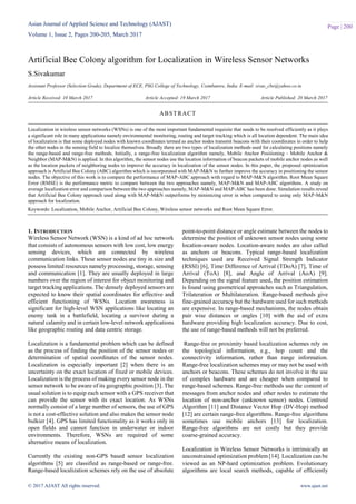 Asian Journal of Applied Science and Technology (AJAST)
Volume 1, Issue 2, Pages 200-205, March 2017
© 2017 AJAST All rights reserved. www.ajast.net
Page | 200
Artificial Bee Colony algorithm for Localization in Wireless Sensor Networks
S.Sivakumar
Assistant Professor (Selection Grade), Department of ECE, PSG College of Technology, Coimbatore, India. E-mail: sivas_cbe@yahoo.co.in
Article Received: 10 March 2017 Article Accepted: 19 March 2017 Article Published: 20 March 2017
1. INTRODUCTION
Wireless Sensor Network (WSN) is a kind of ad hoc network
that consists of autonomous sensors with low cost, low energy
sensing devices, which are connected by wireless
communication links. These sensor nodes are tiny in size and
possess limited resources namely processing, storage, sensing
and communication [1]. They are usually deployed in large
numbers over the region of interest for object monitoring and
target tracking applications. The densely deployed sensors are
expected to know their spatial coordinates for effective and
efficient functioning of WSNs. Location awareness is
significant for high-level WSN applications like locating an
enemy tank in a battlefield, locating a survivor during a
natural calamity and in certain low-level network applications
like geographic routing and data centric storage.
Localization is a fundamental problem which can be defined
as the process of finding the position of the sensor nodes or
determination of spatial coordinates of the sensor nodes.
Localization is especially important [2] when there is an
uncertainty on the exact location of fixed or mobile devices.
Localization is the process of making every sensor node in the
sensor network to be aware of its geographic position [3]. The
usual solution is to equip each sensor with a GPS receiver that
can provide the sensor with its exact location. As WSNs
normally consist of a large number of sensors, the use of GPS
is not a cost-effective solution and also makes the sensor node
bulkier [4]. GPS has limited functionality as it works only in
open fields and cannot function in underwater or indoor
environments. Therefore, WSNs are required of some
alternative means of localization.
Currently the existing non-GPS based sensor localization
algorithms [5] are classified as range-based or range-free.
Range-based localization schemes rely on the use of absolute
point-to-point distance or angle estimate between the nodes to
determine the position of unknown sensor nodes using some
location-aware nodes. Location-aware nodes are also called
as anchors or beacons. Typical range-based localization
techniques used are Received Signal Strength Indicator
(RSSI) [6], Time Difference of Arrival (TDoA) [7], Time of
Arrival (ToA) [8], and Angle of Arrival (AoA) [9].
Depending on the signal feature used, the position estimation
is found using geometrical approaches such as Triangulation,
Trilateration or Multilateration. Range-based methods give
fine-grained accuracy but the hardware used for such methods
are expensive. In range-based mechanisms, the nodes obtain
pair wise distances or angles [10] with the aid of extra
hardware providing high localization accuracy. Due to cost,
the use of range-based methods will not be preferred.
Range-free or proximity based localization schemes rely on
the topological information, e.g., hop count and the
connectivity information, rather than range information.
Range-free localization schemes may or may not be used with
anchors or beacons. These schemes do not involve in the use
of complex hardware and are cheaper when compared to
range-based schemes. Range-free methods use the content of
messages from anchor nodes and other nodes to estimate the
location of non-anchor (unknown sensor) nodes. Centroid
Algorithm [11] and Distance Vector Hop (DV-Hop) method
[12] are certain range-free algorithms. Range-free algorithms
sometimes use mobile anchors [13] for localization.
Range-free algorithms are not costly but they provide
coarse-grained accuracy.
Localization in Wireless Sensor Networks is intrinsically an
unconstrained optimization problem [14]. Localization can be
viewed as an NP-hard optimization problem. Evolutionary
algorithms are local search methods, capable of efficiently
ABSTRACT
Localization in wireless sensor networks (WSNs) is one of the most important fundamental requisite that needs to be resolved efficiently as it plays
a significant role in many applications namely environmental monitoring, routing and target tracking which is all location dependent. The main idea
of localization is that some deployed nodes with known coordinates termed as anchor nodes transmit beacons with their coordinates in order to help
the other nodes in the sensing field to localize themselves. Broadly there are two types of localization methods used for calculating positions namely
the range-based and range-free methods. Initially, a range-free localization algorithm namely, Mobile Anchor Positioning - Mobile Anchor &
Neighbor (MAP-M&N) is applied. In this algorithm, the sensor nodes use the location information of beacon packets of mobile anchor nodes as well
as the location packets of neighboring nodes to improve the accuracy in localization of the sensor nodes. In this paper, the proposed optimization
approach is Artificial Bee Colony (ABC) algorithm which is incorporated with MAP-M&N to further improve the accuracy in positioning the sensor
nodes. The objective of this work is to compare the performance of MAP-ABC approach with regard to MAP-M&N algorithm. Root Mean Square
Error (RMSE) is the performance metric to compare between the two approaches namely, MAP-M&N and MAP-ABC algorithms. A study on
average localization error and comparison between the two approaches namely, MAP-M&N and MAP-ABC has been done. Simulation results reveal
that Artificial Bee Colony approach used along with MAP-M&N outperforms by minimizing error in when compared to using only MAP-M&N
approach for localization.
Keywords: Localization, Mobile Anchor, Artificial Bee Colony, Wireless sensor networks and Root Mean Square Error.
 