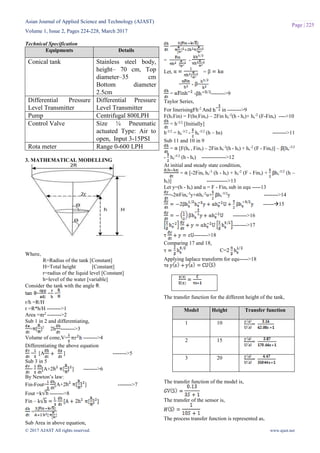 Asian Journal of Applied Science and Technology (AJAST)
Volume 1, Issue 2, Pages 224-228, March 2017
© 2017 AJAST All rights reserved. www.ajast.net
Page | 225
Technical Specification
Equipments Details
Conical tank Stainless steel body,
height– 70 cm, Top
diameter–35 cm
Bottom diameter
2.5cm
Differential Pressure
Level Transmitter
Differential Pressure
Level Transmitter
Pump Centrifugal 800LPH
Control Valve Size ¼ Pneumatic
actuated Type: Air to
open, Input 3-15PSI
Rota meter Range 0-600 LPH
3. MATHEMATICAL MODELLING
Where,
R=Radius of the tank [Constant]
H=Total height [Constant]
r=radius of the liquid level [Constant]
h=level of the water [variable]
Consider the tank with the angle .
= = =
r/h =R/H
r =R*h/H -------->1
Area =πr2
-------->2
Sub 1 in 2 and differentiating,
= [ ]2
2h -------->3
Volume of cone,V= -------->4
Differentiating the above equation
= [A ] -------->5
Sub 3 in 5
= [A+2 ] -------->6
By Newton’s law:
Fin-Fout= [A+2 ] -------->7
Fout =k -------->8
Fin – k
=
Sub Area in above equation,
=
= -
Let, =
= - =
= - -------->9
Taylor Series,
For linerisingFh-2
And in -------->9
F(h1Fin) = F(hs,Fins) – 2Fin hs
-3
(h - hs)+ hs
-2
(F-Fins) ---->10
= h-3/2
[Initially]
h-3/2
= hs
-3/2
- hs
-5/2
(h – hs) -------->11
Sub 11 and 10 in 9
= [F(hs , Fins) – 2Fin hs
-3
(h - hs) + hs
-2
(F - Fins)] – [hs
-3/2
- hs
-5/2
(h - hs) -------------->12
At initial and steady state condition,
= [-2Fins hs
-3
(h - hs) + hs
-2
(F - Fins) + hs
-5/2
(h –
hs)] ------------>13
Let y=(h - hs) and u = F - Fins sub in equ -----13
=-2 Fins
-3
y+ hs
-2
u+ hs
-5/2
y -------->14
------15
-------->16
-------->17
-------->18
Comparing 17 and 18,
C=
Applying laplace transform for equ----->18
The transfer function for the different height of the tank,
Model Height Transfer function
1 10 =
2 15 =
3 20 =
The transfer function of the model is,
The transfer of the sensor is,
The process transfer function is represented as,
 