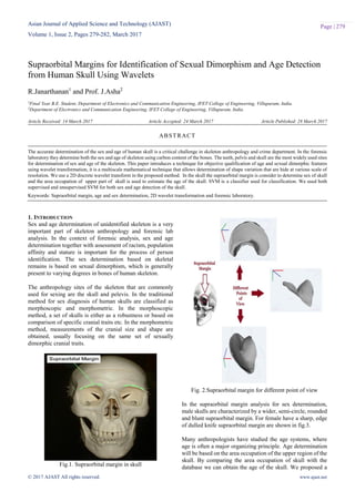 Asian Journal of Applied Science and Technology (AJAST)
Volume 1, Issue 2, Pages 279-282, March 2017
© 2017 AJAST All rights reserved. www.ajast.net
Page | 279
Supraorbital Margins for Identification of Sexual Dimorphism and Age Detection
from Human Skull Using Wavelets
R.Janarthanan1
and Prof. J.Asha2
1Final Year B.E. Student, Department of Electronics and Communication Engineering, IFET College of Engineering, Villupuram, India.
2Department of Electronics and Communication Engineering, IFET College of Engineering, Villupuram, India.
Article Received: 14 March 2017 Article Accepted: 24 March 2017 Article Published: 28 March 2017
1. INTRODUCTION
Sex and age determination of unidentified skeleton is a very
important part of skeleton anthropology and forensic lab
analysis. In the context of forensic analysis, sex and age
determination together with assessment of racism, population
affinity and stature is important for the process of person
identification. The sex determination based on skeletal
remains is based on sexual dimorphism, which is generally
present to varying degrees in bones of human skeleton.
The anthropology sites of the skeleton that are commonly
used for sexing are the skull and pelevis. In the traditional
method for sex diagnosis of human skulls are classified as
morphoscopic and morphometric. In the morphoscopic
method, a set of skulls is either as a robustness or based on
comparison of specific cranial traits etc. In the morphometric
method, measurements of the cranial size and shape are
obtained, usually focusing on the same set of sexually
dimorphic cranial traits.
Fig.1. Supraorbital margin in skull
Fig. 2.Supraorbital margin for different point of view
In the supraorbital margin analysis for sex determination,
male skulls are characterized by a wider, semi-circle, rounded
and blunt supraorbital margin. For female have a sharp, edge
of dulled knife supraorbital margin are shown in fig.3.
Many anthropologists have studied the age systems, where
age is often a major organizing principle. Age determination
will be based on the area occupation of the upper region of the
skull. By comparing the area occupation of skull with the
database we can obtain the age of the skull. We proposed a
ABSTRACT
The accurate determination of the sex and age of human skull is a critical challenge in skeleton anthropology and crime department. In the forensic
laboratory they determine both the sex and age of skeleton using carbon content of the bones. The teeth, pelvis and skull are the most widely used sites
for determination of sex and age of the skeleton. This paper introduces a technique for objective qualification of age and sexual dimorphic features
using wavelet transformation, it is a multiscale mathematical technique that allows determination of shape variation that are hide at various scale of
resolution. We use a 2D discrete wavelet transform in the proposed method. In the skull the supraorbital margin is consider to determine sex of skull
and the area occupation of upper part of skull is used to estimate the age of the skull. SVM is a classifier used for classification. We used both
supervised and unsupervised SVM for both sex and age detection of the skull.
Keywords: Supraorbital margin, age and sex determination, 2D wavelet transformation and forensic laboratory.
 