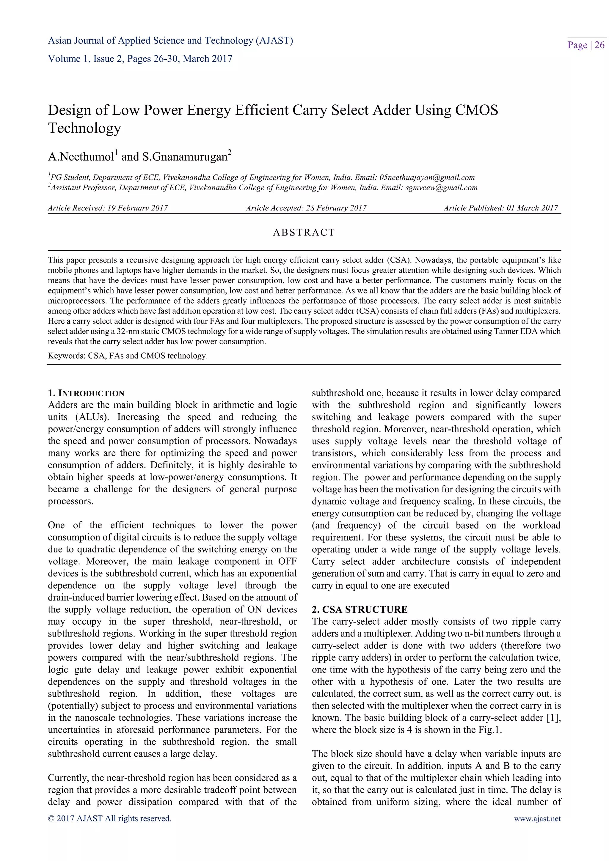 Asian Journal of Applied Science and Technology (AJAST)
Volume 1, Issue 2, Pages 26-30, March 2017
© 2017 AJAST All rights reserved. www.ajast.net
Page | 26
Design of Low Power Energy Efficient Carry Select Adder Using CMOS
Technology
A.Neethumol1
and S.Gnanamurugan2
1
PG Student, Department of ECE, Vivekanandha College of Engineering for Women, India. Email: 05neethuajayan@gmail.com
2
Assistant Professor, Department of ECE, Vivekanandha College of Engineering for Women, India. Email: sgmvcew@gmail.com
Article Received: 19 February 2017 Article Accepted: 28 February 2017 Article Published: 01 March 2017
1. INTRODUCTION
Adders are the main building block in arithmetic and logic
units (ALUs). Increasing the speed and reducing the
power/energy consumption of adders will strongly influence
the speed and power consumption of processors. Nowadays
many works are there for optimizing the speed and power
consumption of adders. Definitely, it is highly desirable to
obtain higher speeds at low-power/energy consumptions. It
became a challenge for the designers of general purpose
processors.
One of the efficient techniques to lower the power
consumption of digital circuits is to reduce the supply voltage
due to quadratic dependence of the switching energy on the
voltage. Moreover, the main leakage component in OFF
devices is the subthreshold current, which has an exponential
dependence on the supply voltage level through the
drain-induced barrier lowering effect. Based on the amount of
the supply voltage reduction, the operation of ON devices
may occupy in the super threshold, near-threshold, or
subthreshold regions. Working in the super threshold region
provides lower delay and higher switching and leakage
powers compared with the near/subthreshold regions. The
logic gate delay and leakage power exhibit exponential
dependences on the supply and threshold voltages in the
subthreshold region. In addition, these voltages are
(potentially) subject to process and environmental variations
in the nanoscale technologies. These variations increase the
uncertainties in aforesaid performance parameters. For the
circuits operating in the subthreshold region, the small
subthreshold current causes a large delay.
Currently, the near-threshold region has been considered as a
region that provides a more desirable tradeoff point between
delay and power dissipation compared with that of the
subthreshold one, because it results in lower delay compared
with the subthreshold region and significantly lowers
switching and leakage powers compared with the super
threshold region. Moreover, near-threshold operation, which
uses supply voltage levels near the threshold voltage of
transistors, which considerably less from the process and
environmental variations by comparing with the subthreshold
region. The power and performance depending on the supply
voltage has been the motivation for designing the circuits with
dynamic voltage and frequency scaling. In these circuits, the
energy consumption can be reduced by, changing the voltage
(and frequency) of the circuit based on the workload
requirement. For these systems, the circuit must be able to
operating under a wide range of the supply voltage levels.
Carry select adder architecture consists of independent
generation of sum and carry. That is carry in equal to zero and
carry in equal to one are executed
2. CSA STRUCTURE
The carry-select adder mostly consists of two ripple carry
adders and a multiplexer. Adding two n-bit numbers through a
carry-select adder is done with two adders (therefore two
ripple carry adders) in order to perform the calculation twice,
one time with the hypothesis of the carry being zero and the
other with a hypothesis of one. Later the two results are
calculated, the correct sum, as well as the correct carry out, is
then selected with the multiplexer when the correct carry in is
known. The basic building block of a carry-select adder [1],
where the block size is 4 is shown in the Fig.1.
The block size should have a delay when variable inputs are
given to the circuit. In addition, inputs A and B to the carry
out, equal to that of the multiplexer chain which leading into
it, so that the carry out is calculated just in time. The delay is
obtained from uniform sizing, where the ideal number of
ABSTRACT
This paper presents a recursive designing approach for high energy efficient carry select adder (CSA). Nowadays, the portable equipment’s like
mobile phones and laptops have higher demands in the market. So, the designers must focus greater attention while designing such devices. Which
means that have the devices must have lesser power consumption, low cost and have a better performance. The customers mainly focus on the
equipment’s which have lesser power consumption, low cost and better performance. As we all know that the adders are the basic building block of
microprocessors. The performance of the adders greatly influences the performance of those processors. The carry select adder is most suitable
among other adders which have fast addition operation at low cost. The carry select adder (CSA) consists of chain full adders (FAs) and multiplexers.
Here a carry select adder is designed with four FAs and four multiplexers. The proposed structure is assessed by the power consumption of the carry
select adder using a 32-nm static CMOS technology for a wide range of supply voltages. The simulation results are obtained using Tanner EDA which
reveals that the carry select adder has low power consumption.
Keywords: CSA, FAs and CMOS technology.
 