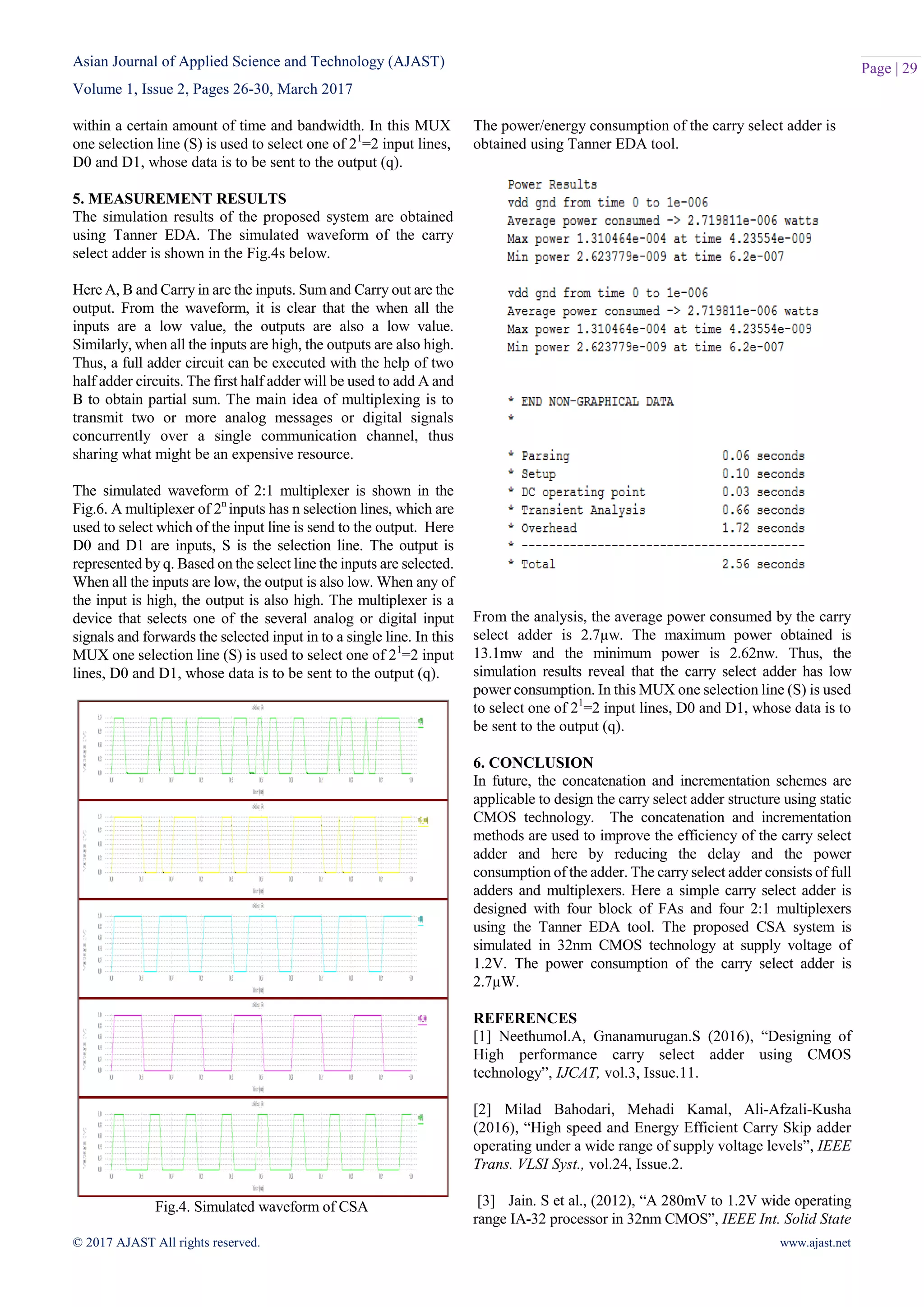 Asian Journal of Applied Science and Technology (AJAST)
Volume 1, Issue 2, Pages 26-30, March 2017
© 2017 AJAST All rights reserved. www.ajast.net
Page | 29
within a certain amount of time and bandwidth. In this MUX
one selection line (S) is used to select one of 21
=2 input lines,
D0 and D1, whose data is to be sent to the output (q).
5. MEASUREMENT RESULTS
The simulation results of the proposed system are obtained
using Tanner EDA. The simulated waveform of the carry
select adder is shown in the Fig.4s below.
Here A, B and Carry in are the inputs. Sum and Carry out are the
output. From the waveform, it is clear that the when all the
inputs are a low value, the outputs are also a low value.
Similarly, when all the inputs are high, the outputs are also high.
Thus, a full adder circuit can be executed with the help of two
half adder circuits. The first half adder will be used to add A and
B to obtain partial sum. The main idea of multiplexing is to
transmit two or more analog messages or digital signals
concurrently over a single communication channel, thus
sharing what might be an expensive resource.
The simulated waveform of 2:1 multiplexer is shown in the
Fig.6. A multiplexer of 2n
inputs has n selection lines, which are
used to select which of the input line is send to the output. Here
D0 and D1 are inputs, S is the selection line. The output is
represented by q. Based on the select line the inputs are selected.
When all the inputs are low, the output is also low. When any of
the input is high, the output is also high. The multiplexer is a
device that selects one of the several analog or digital input
signals and forwards the selected input in to a single line. In this
MUX one selection line (S) is used to select one of 21
=2 input
lines, D0 and D1, whose data is to be sent to the output (q).
Fig.4. Simulated waveform of CSA
The power/energy consumption of the carry select adder is
obtained using Tanner EDA tool.
From the analysis, the average power consumed by the carry
select adder is 2.7µw. The maximum power obtained is
13.1mw and the minimum power is 2.62nw. Thus, the
simulation results reveal that the carry select adder has low
power consumption. In this MUX one selection line (S) is used
to select one of 21
=2 input lines, D0 and D1, whose data is to
be sent to the output (q).
6. CONCLUSION
In future, the concatenation and incrementation schemes are
applicable to design the carry select adder structure using static
CMOS technology. The concatenation and incrementation
methods are used to improve the efficiency of the carry select
adder and here by reducing the delay and the power
consumption of the adder. The carry select adder consists of full
adders and multiplexers. Here a simple carry select adder is
designed with four block of FAs and four 2:1 multiplexers
using the Tanner EDA tool. The proposed CSA system is
simulated in 32nm CMOS technology at supply voltage of
1.2V. The power consumption of the carry select adder is
2.7µW.
REFERENCES
[1] Neethumol.A, Gnanamurugan.S (2016), “Designing of
High performance carry select adder using CMOS
technology”, IJCAT, vol.3, Issue.11.
[2] Milad Bahodari, Mehadi Kamal, Ali-Afzali-Kusha
(2016), “High speed and Energy Efficient Carry Skip adder
operating under a wide range of supply voltage levels”, IEEE
Trans. VLSI Syst., vol.24, Issue.2.
[3] Jain. S et al., (2012), “A 280mV to 1.2V wide operating
range IA-32 processor in 32nm CMOS”, IEEE Int. Solid State
 