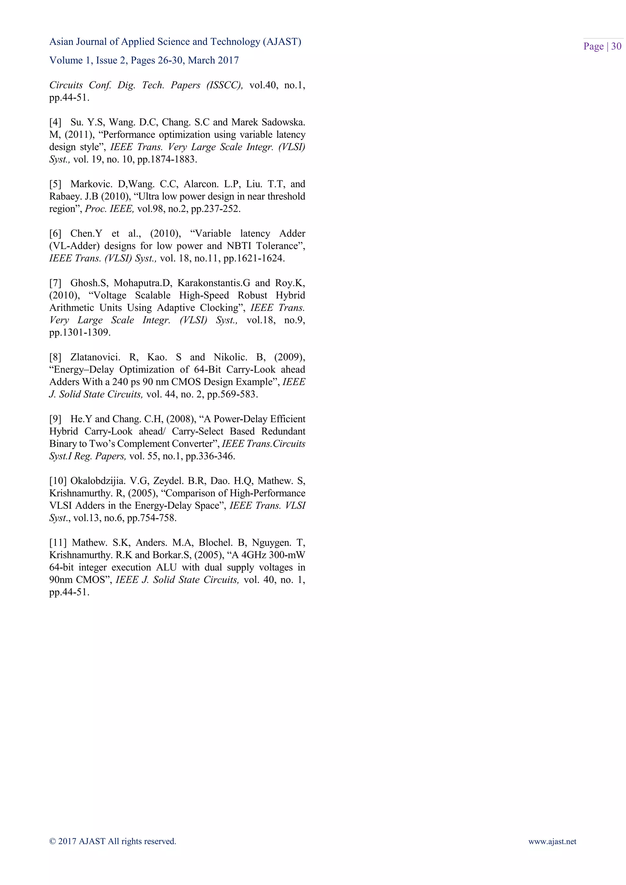 Asian Journal of Applied Science and Technology (AJAST)
Volume 1, Issue 2, Pages 26-30, March 2017
© 2017 AJAST All rights reserved. www.ajast.net
Page | 30
Circuits Conf. Dig. Tech. Papers (ISSCC), vol.40, no.1,
pp.44-51.
[4] Su. Y.S, Wang. D.C, Chang. S.C and Marek Sadowska.
M, (2011), “Performance optimization using variable latency
design style”, IEEE Trans. Very Large Scale Integr. (VLSI)
Syst., vol. 19, no. 10, pp.1874-1883.
[5] Markovic. D,Wang. C.C, Alarcon. L.P, Liu. T.T, and
Rabaey. J.B (2010), “Ultra low power design in near threshold
region”, Proc. IEEE, vol.98, no.2, pp.237-252.
[6] Chen.Y et al., (2010), “Variable latency Adder
(VL-Adder) designs for low power and NBTI Tolerance”,
IEEE Trans. (VLSI) Syst., vol. 18, no.11, pp.1621-1624.
[7] Ghosh.S, Mohaputra.D, Karakonstantis.G and Roy.K,
(2010), “Voltage Scalable High-Speed Robust Hybrid
Arithmetic Units Using Adaptive Clocking”, IEEE Trans.
Very Large Scale Integr. (VLSI) Syst., vol.18, no.9,
pp.1301-1309.
[8] Zlatanovici. R, Kao. S and Nikolic. B, (2009),
“Energy–Delay Optimization of 64-Bit Carry-Look ahead
Adders With a 240 ps 90 nm CMOS Design Example”, IEEE
J. Solid State Circuits, vol. 44, no. 2, pp.569-583.
[9] He.Y and Chang. C.H, (2008), “A Power-Delay Efficient
Hybrid Carry-Look ahead/ Carry-Select Based Redundant
Binary to Two’s Complement Converter”, IEEE Trans.Circuits
Syst.I Reg. Papers, vol. 55, no.1, pp.336-346.
[10] Okalobdzijia. V.G, Zeydel. B.R, Dao. H.Q, Mathew. S,
Krishnamurthy. R, (2005), “Comparison of High-Performance
VLSI Adders in the Energy-Delay Space”, IEEE Trans. VLSI
Syst., vol.13, no.6, pp.754-758.
[11] Mathew. S.K, Anders. M.A, Blochel. B, Nguygen. T,
Krishnamurthy. R.K and Borkar.S, (2005), “A 4GHz 300-mW
64-bit integer execution ALU with dual supply voltages in
90nm CMOS”, IEEE J. Solid State Circuits, vol. 40, no. 1,
pp.44-51.
 