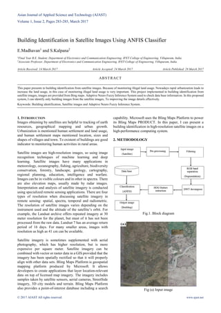 Asian Journal of Applied Science and Technology (AJAST)
Volume 1, Issue 2, Pages 283-285, March 2017
© 2017 AJAST All rights reserved. www.ajast.net
Building Identification in Satellite Images Using ANFIS Classifier
E.Madhavan1
and S.Kalpana2
1Final Year B.E. Student, Department of Electronics and Communication Engineering, IFET College of Engineering, Villupuram, India.
2Associate Professor, Department of Electronics and Communication Engineering, IFET College of Engineering, Villupuram, India.
Article Received: 14 March 2017 Article Accepted: 24 March 2017 Article Published: 28 March 2017
1. INTRODUCTION
Images obtaining by satellites are helpful to tracking of earth
resources, geographical mapping and urban growth.
Urbanization is mentioned human settlement and land usage,
and human settlement maps mentioned location, sizes and
shapes of villages and town. To existent of buildings are good
indicator to monitoring human activities in rural areas.
Satellite images are high-resolution images, so using image
recognition techniques of machine learning and deep
learning. Satellite images have many applications in
meteorology, oceanography, fishing, agriculture, biodiversity
conservation, forestry, landscape, geology, cartography,
regional planning, education, intelligence and warfare.
Images can be in visible colours and in other in spectra. There
are also elevation maps, usually made by radar images.
Interpretation and analysis of satellite imagery is conducted
using specialized remote sensing applications. There are four
types of resolution when discussing satellite imagery in
remote sensing: spatial, spectra, temporal and radiometric.
The resolution of satellite images varies depending on the
instrument used and the altitude of the satellite’s orbit. For
example, the Landsat archive offers repeated imagery at 30
meter resolution for the planet, but must of it has not been
processed from the raw data. Landsat 7 has an average return
period of 16 days. For many smaller areas, images with
resolution as high as 41 cm can be available.
Satellite imagery is sometimes supplemented with aerial
photography, which has higher resolution, but is more
expensive per square meter. Satellite imagery can be
combined with vector or raster data in a GIS provided that the
imagery has been spatially rectified so that it will properly
align with other data sets. Bling Maps Platform is geospatial
mapping platform produced by Microsoft. It allows
developers to create applications that layer location-relevant
data on top of licensed map imagery. The imagery includes
samples taken by satellite sensors, aerial cameras, StreetSide
imagery, 3D city models and terrain. Bling Maps Platform
also provides a point-of-interest database including a search
capability. Microsoft uses the Bling Maps Platform to power
its Bling Maps PRODUCT. In this paper, I can present a
building identification in high-resolution satellite images on a
high-performance computing system.
2. METHODOLOGY
Fig.1. Block diagram
Fig (a) Input image
ABSTRACT
This paper presents to building identification from satellite images. Because of monitoring illegal land usage. Nowadays rapid urbanization leads to
increase the land usage, in this case of monitoring illegal land usage is very important. This project implemented to building identification from
satellite images, images are provided from Bing maps. Adaptive Neuro Fuzzy Inference System used to check data base information. In this proposed
system, I can identify only building images from the satellite images, To improving the image details effectively.
Keywords: Building identification, Satellite images and Adaptive Neuro Fuzzy Inference System.
 