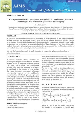 www.ajms.com 11
RESEARCH ARTICLE
On Prognosis of Forecast Technique of Replacement of Old Products (Innovative
Technologies) by New Products (Innovative Technologies)
E. L. Pankratov1,2
1
Department of Mathematical and Natural Sciences, Nizhny Novgorod State University, 23 Gagarin Avenue,
Nizhny Novgorod, 603950, Russia, 2
Department of Higher Mathematics, Nizhny Novgorod State Technical
University, 24 Minin Street, Nizhny Novgorod, 603950, Russia
Received: 27-10-2019; Revised: 25-11-2019; Accepted: 05-01-2020
ABSTRACT
In this paper, the prognosis and analysis of the process of the replacement of new lines of innovative
products must take into account the capacity of the market, the possible demand for different versions
of the product, the presence in the market of competing products – analogs, the proximity of the market
to saturation, etc. In this paper, an approach of analysis of the replacement of new lines of innovative
products (innovative technologies), recommendations for replacement of line of old products on line of
new products (innovative technologies) has been introduced.
Key words: Analytical approach for analysis, model for prognosis, replacement of new lines of
innovative products
INTRODUCTION
In modern economic theory, scientific and
technological progress is considered as one of the
relevant factors of long-term economic growth.
The impact of scientific and technological
progress on a particular sector of the economy
is manifested in the creation of new products
that have important competitive advantages
over existing ones or in the modification
(modernization) of already produced products.
Often, new products are based on new (innovative)
technologies. However, technological superiority
requires timely modernization of production and
training of personnel, that is, significant financial
and organizational investments. At the same time,
the abandonment of the transition to innovative
technologies can lead to tangible losses of market
positions or even to a complete cessation of
activities.Atpresent,oneoftheimportantexamples
of markets characterized by the displacement of
some products by others, more attractive from
a technological point of view, is the market of
information and telecommunication technologies
Address for correspondence:
E. L. Pankratov
E-mail: elp2004@mail.ru
(market of data transmission services). Most data
service providers are now faced with the question
of the degree of market saturation and prospects
for its development; this question is also relevant
in the light of the emergence of new mobile data
technologies, etc.[1-9]
The aim of this work is to formulate and analyze
the model of the dynamics of the replacement of
new lines of innovative technologies, taking into
account the capacity of the market, the possible
demand for various products, the presence of
competing products on the market, the proximity
of the market to saturation, etc.
METHOD OF SOLUTION
In this work, to analyze the change of generations
of innovative technologies, we adapt the model of
Lottky-Volterra.[10,11]
d N t
d t
r
K
N t
r
N t N t
d N t
d t
r
K
1
1
1
1
1
1
2 1
2
2
2
1
1
1
1
( ) = − ( )− ( )





 ( )
( ) = −

N
N t
r
N t N t
2
2
2
1 2
( )− ( )





 ( )








 (1)
Where, K1
and K2
are the market capacity for
the number of two products: N1
(t) and N2
(t),
ISSN 2581-3463
 