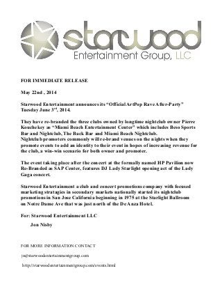 FOR IMMEDIATE RELEASE
May 22nd , 2014
Starwood Entertainment announces its “Official ArtPop Rave After-Party”
Tuesday June 3rd
, 2014.
They have re-branded the three clubs owned by longtime nightclub owner Pierre
Kouchekey as “Miami Beach Entertainment Center” which includes Beso Sports
Bar and Nightclub, The Back Bar and Miami Beach Nightclub.
Nightclub promoters commonly will re-brand venues on the nights when they
promote events to add an identity to their event in hopes of increasing revenue for
the club, a win-win scenario for both owner and promoter.
The event taking place after the concert at the formally named HP Pavilion now
Re-Branded as SAP Center, features DJ Lady Starlight opening act of the Lady
Gaga concert.
Starwood Entertainment a club and concert promotions company with focused
marketing stratagies in secondary markets nationally started its nightclub
promotions in San Jose California beginning in 1975 at the Starlight Ballroom
on Notre Dame Ave that was just north of the De Anza Hotel.
For: Starwood Entertainment LLC
Jon Nisby
FOR MORE INFORMATION CONTACT
jn@starwoodentertainmentgroup.com
http://starwoodentertainmentgroup.com/events.html
 