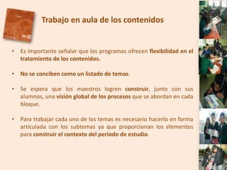Trabajo en aula de los contenidos


• Es importante señalar que los programas ofrecen flexibilidad en el
  tratamiento de los contenidos.

• No se conciben como un listado de temas.

• Se espera que los maestros logren construir, junto con sus
  alumnos, una visión global de los procesos que se abordan en cada
  bloque.

• Para trabajar cada uno de los temas es necesario hacerlo en forma
  articulada con los subtemas ya que proporcionan los elementos
  para construir el contexto del periodo de estudio.
 