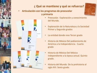 ¿ Qué se mantiene y qué se refuerza?
• Articulación con los programas de preescolar
                    y primaria
                      • Preescolar. Exploración y conocimiento
                        del Mundo.

                      • Exploración de la Naturaleza y la Sociedad
                        Primer y Segundo grados

                      • La entidad donde vivo Tercer grado

                      • Historia de México Del poblamiento de
                        América a la Independencia. Cuarto
                        grado

                      • Historia de México Del México
                        independiente a la época actual. Quinto
                        grado.

                      • Historia del Mundo De la prehistoria al
                        siglo XVI. Sexto grado.
 