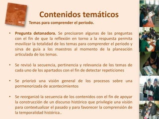 Contenidos temáticos
          Temas para comprender el periodo.

• Pregunta detonadora. Se precisaron algunas de las preguntas
  con el fin de que la reflexión en torno a la respuesta permita
  movilizar la totalidad de los temas para comprender el periodo y
  sirva de guía a los maestros al momento de la planeación
  articulada de los temas.

• Se revisó la secuencia, pertinencia y relevancia de los temas de
  cada uno de los apartados con el fin de detectar repeticiones

• Se priorizó una visión general de los procesos sobre una
  pormenorizada de acontecimientos

• Se reorganizó la secuencia de los contenidos con el fin de apoyar
  la construcción de un discurso histórico que privilegie una visión
  para contextualizar el pasado y para favorecer la comprensión de
  la temporalidad histórica..
 