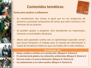 Contenidos temáticos
Temas para analizar y reflexionar.

• Se consideraron dos temas al igual que en los programas de
  primaria y presentar propuestas de temas que sean cercanos a los
  intereses de los jóvenes.

• Se pueden ajustar o proponer otro atendiendo las inquietudes,
  intereses y necesidades del grupo.

• Ahora este apartado cuenta con un aprendizaje esperado común
  que busca fortalecer el trabajo para el manejo de información a
  través de temáticas históricas que nos hablan de la vida cotidiana.
                                 SECUNDARIA 2011
   Moda, vestido y cambios en su producción. (Bloque II. Historia I)
   El calentamiento global y las catástrofes ambientales (Bloque V. Historia I)
   Del cine mudo a la tercera dimensión. (Bloque III. Historia II)
   Los adolescentes y las redes sociales. (Bloque V. Historia II)
 