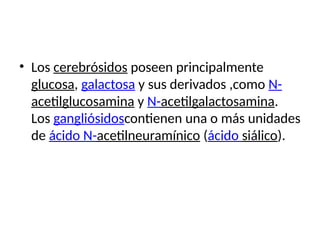 • Los cerebrósidos poseen principalmente
glucosa, galactosa y sus derivados ,como N-
acetilglucosamina y N-acetilgalactosamina.
Los gangliósidoscontienen una o más unidades
de ácido N-acetilneuramínico (ácido siálico).
 