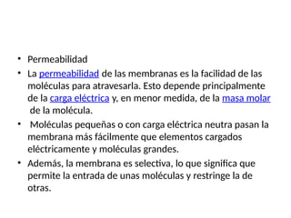 • Permeabilidad
• La permeabilidad de las membranas es la facilidad de las
moléculas para atravesarla. Esto depende principalmente
de la carga eléctrica y, en menor medida, de la masa molar
de la molécula.
• Moléculas pequeñas o con carga eléctrica neutra pasan la
membrana más fácilmente que elementos cargados
eléctricamente y moléculas grandes.
• Además, la membrana es selectiva, lo que significa que
permite la entrada de unas moléculas y restringe la de
otras.
 