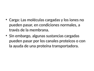 • Carga: Las moléculas cargadas y los iones no
pueden pasar, en condiciones normales, a
través de la membrana.
• Sin embargo, algunas sustancias cargadas
pueden pasar por los canales proteicos o con
la ayuda de una proteína transportadora.
 