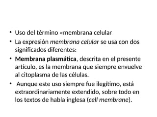 • Uso del término «membrana celular
• La expresión membrana celular se usa con dos
significados diferentes:
• Membrana plasmática, descrita en el presente
artículo, es la membrana que siempre envuelve
al citoplasma de las células.
• Aunque este uso siempre fue ilegítimo, está
extraordinariamente extendido, sobre todo en
los textos de habla inglesa (cell membrane).
 