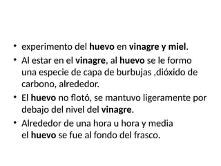 • experimento del huevo en vinagre y miel.
• Al estar en el vinagre, al huevo se le formo
una especie de capa de burbujas ,dióxido de
carbono, alrededor.
• El huevo no flotó, se mantuvo ligeramente por
debajo del nivel del vinagre.
• Alrededor de una hora u hora y media
el huevo se fue al fondo del frasco.
 