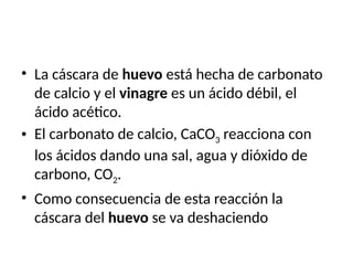 • La cáscara de huevo está hecha de carbonato
de calcio y el vinagre es un ácido débil, el
ácido acético.
• El carbonato de calcio, CaCO3 reacciona con
los ácidos dando una sal, agua y dióxido de
carbono, CO2.
• Como consecuencia de esta reacción la
cáscara del huevo se va deshaciendo
 