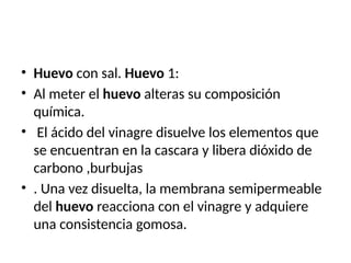• Huevo con sal. Huevo 1:
• Al meter el huevo alteras su composición
química.
• El ácido del vinagre disuelve los elementos que
se encuentran en la cascara y libera dióxido de
carbono ,burbujas
• . Una vez disuelta, la membrana semipermeable
del huevo reacciona con el vinagre y adquiere
una consistencia gomosa.
 