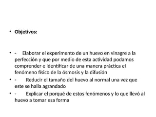 • Objetivos:
• - Elaborar el experimento de un huevo en vinagre a la
perfección y que por medio de esta actividad podamos
comprender e identificar de una manera práctica el
fenómeno físico de la ósmosis y la difusión
• - Reducir el tamaño del huevo al normal una vez que
este se halla agrandado
• - Explicar el porqué de estos fenómenos y lo que llevó al
huevo a tomar esa forma
 
