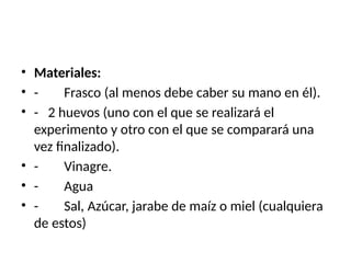 • Materiales:
• - Frasco (al menos debe caber su mano en él).
• - 2 huevos (uno con el que se realizará el
experimento y otro con el que se comparará una
vez finalizado).
• - Vinagre.
• - Agua
• - Sal, Azúcar, jarabe de maíz o miel (cualquiera
de estos)
 
