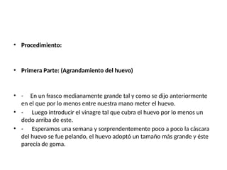 • Procedimiento:
• Primera Parte: (Agrandamiento del huevo)
• - En un frasco medianamente grande tal y como se dijo anteriormente
en el que por lo menos entre nuestra mano meter el huevo.
• - Luego introducir el vinagre tal que cubra el huevo por lo menos un
dedo arriba de este.
• - Esperamos una semana y sorprendentemente poco a poco la cáscara
del huevo se fue pelando, el huevo adoptó un tamaño más grande y éste
parecía de goma.
 