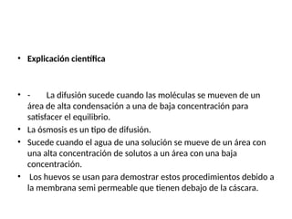 • Explicación científica
• - La difusión sucede cuando las moléculas se mueven de un
área de alta condensación a una de baja concentración para
satisfacer el equilibrio.
• La ósmosis es un tipo de difusión.
• Sucede cuando el agua de una solución se mueve de un área con
una alta concentración de solutos a un área con una baja
concentración.
• Los huevos se usan para demostrar estos procedimientos debido a
la membrana semi permeable que tienen debajo de la cáscara.
 